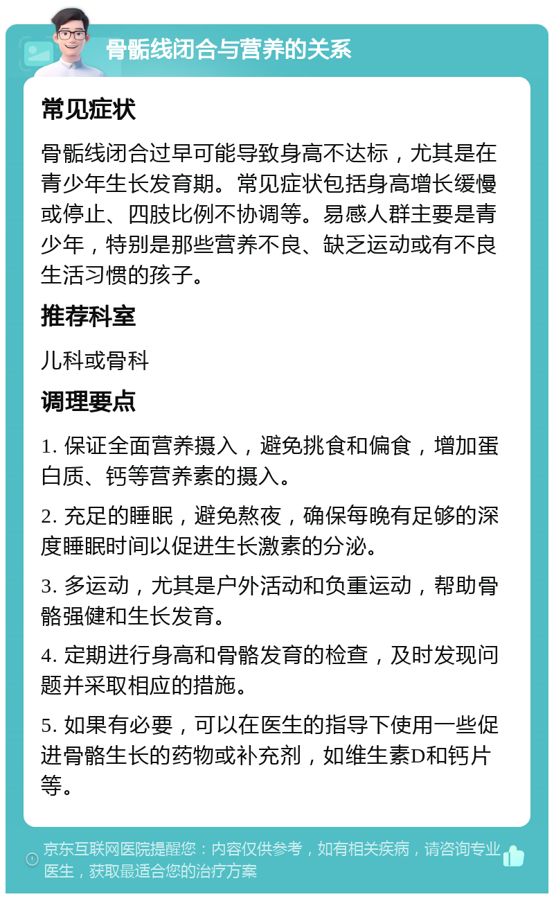 骨骺线闭合与营养的关系 常见症状 骨骺线闭合过早可能导致身高不达标，尤其是在青少年生长发育期。常见症状包括身高增长缓慢或停止、四肢比例不协调等。易感人群主要是青少年，特别是那些营养不良、缺乏运动或有不良生活习惯的孩子。 推荐科室 儿科或骨科 调理要点 1. 保证全面营养摄入，避免挑食和偏食，增加蛋白质、钙等营养素的摄入。 2. 充足的睡眠，避免熬夜，确保每晚有足够的深度睡眠时间以促进生长激素的分泌。 3. 多运动，尤其是户外活动和负重运动，帮助骨骼强健和生长发育。 4. 定期进行身高和骨骼发育的检查，及时发现问题并采取相应的措施。 5. 如果有必要，可以在医生的指导下使用一些促进骨骼生长的药物或补充剂，如维生素D和钙片等。