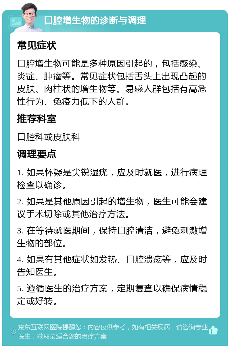 口腔增生物的诊断与调理 常见症状 口腔增生物可能是多种原因引起的，包括感染、炎症、肿瘤等。常见症状包括舌头上出现凸起的皮肤、肉柱状的增生物等。易感人群包括有高危性行为、免疫力低下的人群。 推荐科室 口腔科或皮肤科 调理要点 1. 如果怀疑是尖锐湿疣，应及时就医，进行病理检查以确诊。 2. 如果是其他原因引起的增生物，医生可能会建议手术切除或其他治疗方法。 3. 在等待就医期间，保持口腔清洁，避免刺激增生物的部位。 4. 如果有其他症状如发热、口腔溃疡等，应及时告知医生。 5. 遵循医生的治疗方案，定期复查以确保病情稳定或好转。