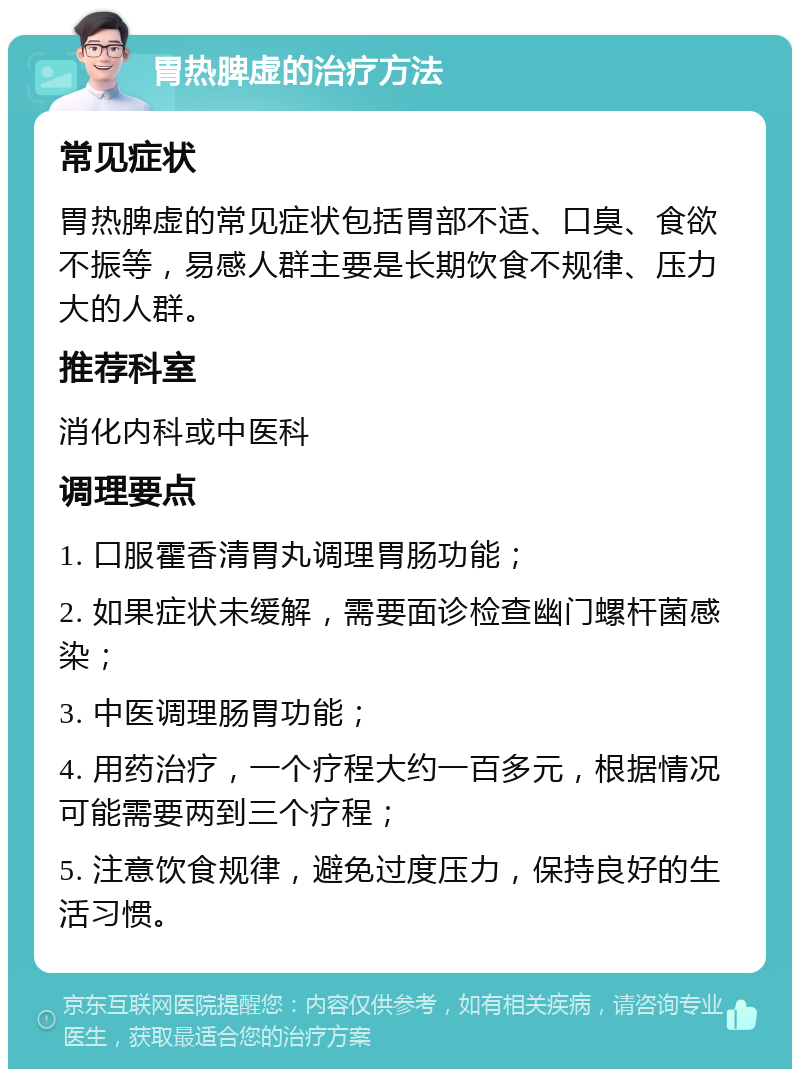 胃热脾虚的治疗方法 常见症状 胃热脾虚的常见症状包括胃部不适、口臭、食欲不振等，易感人群主要是长期饮食不规律、压力大的人群。 推荐科室 消化内科或中医科 调理要点 1. 口服霍香清胃丸调理胃肠功能； 2. 如果症状未缓解，需要面诊检查幽门螺杆菌感染； 3. 中医调理肠胃功能； 4. 用药治疗，一个疗程大约一百多元，根据情况可能需要两到三个疗程； 5. 注意饮食规律，避免过度压力，保持良好的生活习惯。