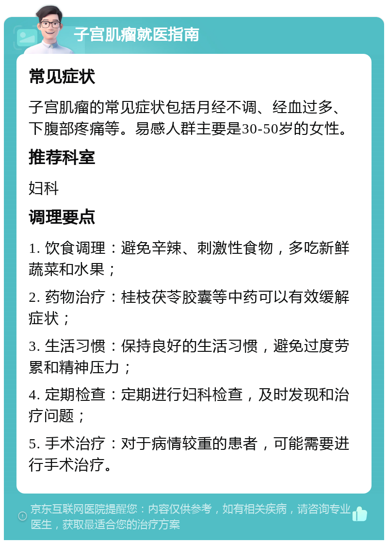 子宫肌瘤就医指南 常见症状 子宫肌瘤的常见症状包括月经不调、经血过多、下腹部疼痛等。易感人群主要是30-50岁的女性。 推荐科室 妇科 调理要点 1. 饮食调理：避免辛辣、刺激性食物，多吃新鲜蔬菜和水果； 2. 药物治疗：桂枝茯苓胶囊等中药可以有效缓解症状； 3. 生活习惯：保持良好的生活习惯，避免过度劳累和精神压力； 4. 定期检查：定期进行妇科检查，及时发现和治疗问题； 5. 手术治疗：对于病情较重的患者，可能需要进行手术治疗。