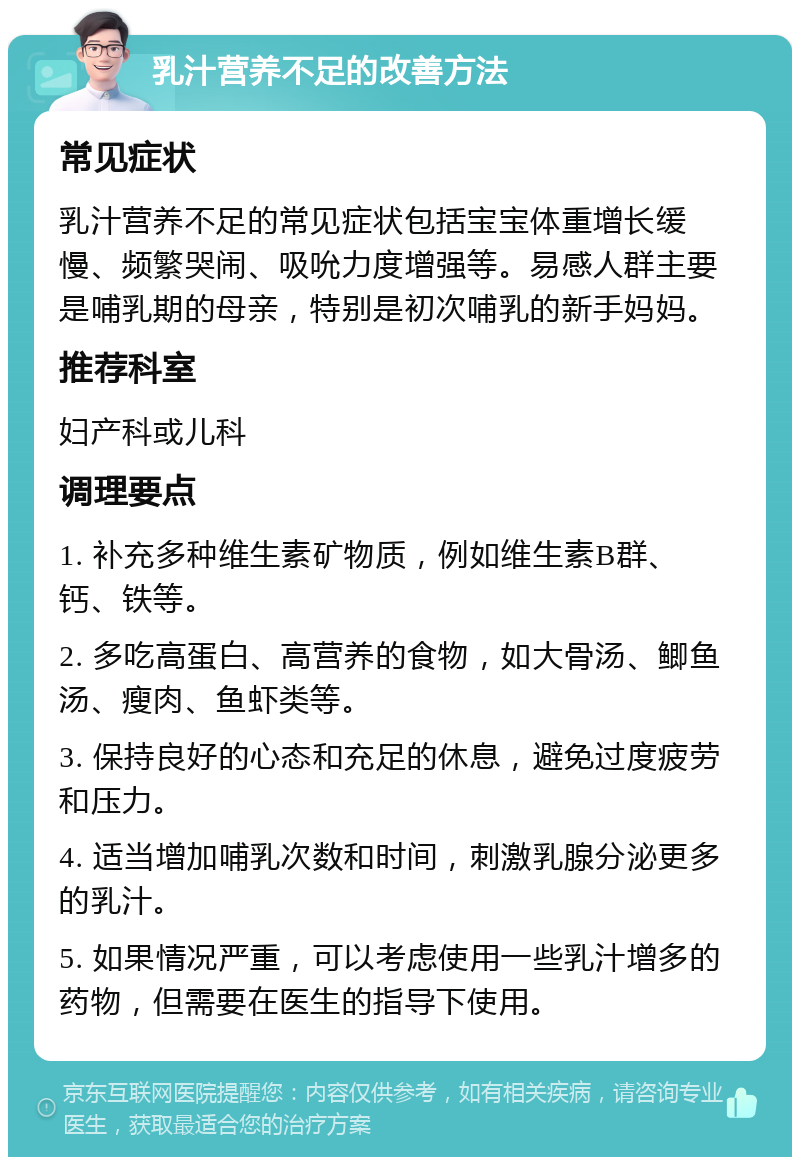 乳汁营养不足的改善方法 常见症状 乳汁营养不足的常见症状包括宝宝体重增长缓慢、频繁哭闹、吸吮力度增强等。易感人群主要是哺乳期的母亲，特别是初次哺乳的新手妈妈。 推荐科室 妇产科或儿科 调理要点 1. 补充多种维生素矿物质，例如维生素B群、钙、铁等。 2. 多吃高蛋白、高营养的食物，如大骨汤、鲫鱼汤、瘦肉、鱼虾类等。 3. 保持良好的心态和充足的休息，避免过度疲劳和压力。 4. 适当增加哺乳次数和时间，刺激乳腺分泌更多的乳汁。 5. 如果情况严重，可以考虑使用一些乳汁增多的药物，但需要在医生的指导下使用。