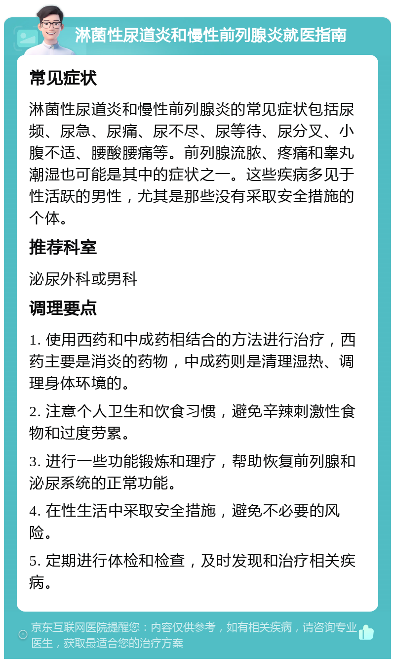 淋菌性尿道炎和慢性前列腺炎就医指南 常见症状 淋菌性尿道炎和慢性前列腺炎的常见症状包括尿频、尿急、尿痛、尿不尽、尿等待、尿分叉、小腹不适、腰酸腰痛等。前列腺流脓、疼痛和睾丸潮湿也可能是其中的症状之一。这些疾病多见于性活跃的男性，尤其是那些没有采取安全措施的个体。 推荐科室 泌尿外科或男科 调理要点 1. 使用西药和中成药相结合的方法进行治疗，西药主要是消炎的药物，中成药则是清理湿热、调理身体环境的。 2. 注意个人卫生和饮食习惯，避免辛辣刺激性食物和过度劳累。 3. 进行一些功能锻炼和理疗，帮助恢复前列腺和泌尿系统的正常功能。 4. 在性生活中采取安全措施，避免不必要的风险。 5. 定期进行体检和检查，及时发现和治疗相关疾病。