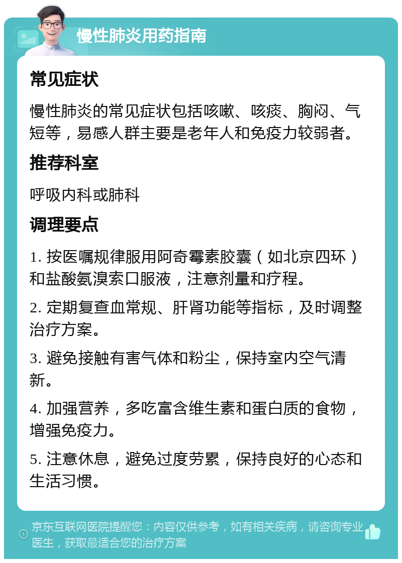 慢性肺炎用药指南 常见症状 慢性肺炎的常见症状包括咳嗽、咳痰、胸闷、气短等，易感人群主要是老年人和免疫力较弱者。 推荐科室 呼吸内科或肺科 调理要点 1. 按医嘱规律服用阿奇霉素胶囊（如北京四环）和盐酸氨溴索口服液，注意剂量和疗程。 2. 定期复查血常规、肝肾功能等指标，及时调整治疗方案。 3. 避免接触有害气体和粉尘，保持室内空气清新。 4. 加强营养，多吃富含维生素和蛋白质的食物，增强免疫力。 5. 注意休息，避免过度劳累，保持良好的心态和生活习惯。