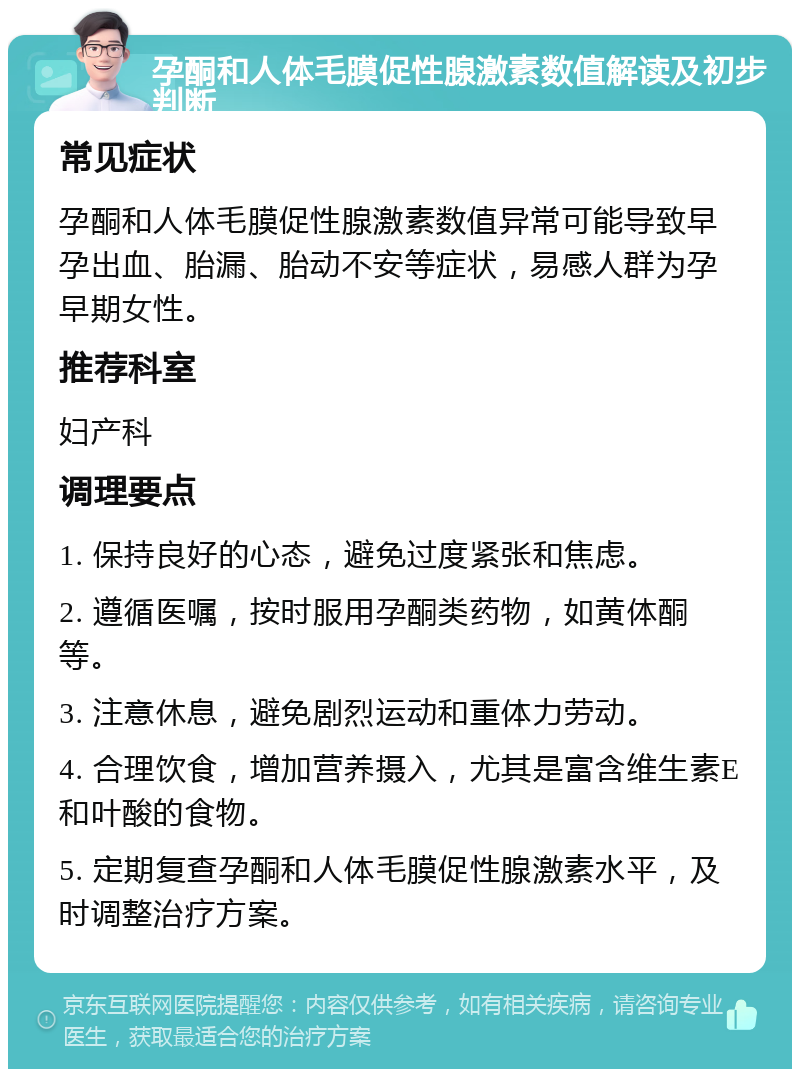 孕酮和人体毛膜促性腺激素数值解读及初步判断 常见症状 孕酮和人体毛膜促性腺激素数值异常可能导致早孕出血、胎漏、胎动不安等症状，易感人群为孕早期女性。 推荐科室 妇产科 调理要点 1. 保持良好的心态，避免过度紧张和焦虑。 2. 遵循医嘱，按时服用孕酮类药物，如黄体酮等。 3. 注意休息，避免剧烈运动和重体力劳动。 4. 合理饮食，增加营养摄入，尤其是富含维生素E和叶酸的食物。 5. 定期复查孕酮和人体毛膜促性腺激素水平，及时调整治疗方案。