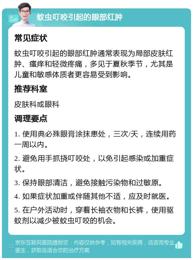 蚊虫叮咬引起的眼部红肿 常见症状 蚊虫叮咬引起的眼部红肿通常表现为局部皮肤红肿、瘙痒和轻微疼痛，多见于夏秋季节，尤其是儿童和敏感体质者更容易受到影响。 推荐科室 皮肤科或眼科 调理要点 1. 使用典必殊眼膏涂抹患处，三次/天，连续用药一周以内。 2. 避免用手抓挠叮咬处，以免引起感染或加重症状。 3. 保持眼部清洁，避免接触污染物和过敏原。 4. 如果症状加重或伴随其他不适，应及时就医。 5. 在户外活动时，穿着长袖衣物和长裤，使用驱蚊剂以减少被蚊虫叮咬的机会。