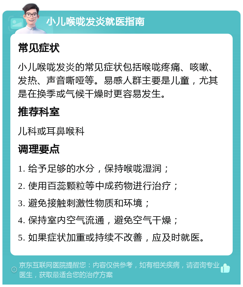 小儿喉咙发炎就医指南 常见症状 小儿喉咙发炎的常见症状包括喉咙疼痛、咳嗽、发热、声音嘶哑等。易感人群主要是儿童，尤其是在换季或气候干燥时更容易发生。 推荐科室 儿科或耳鼻喉科 调理要点 1. 给予足够的水分，保持喉咙湿润； 2. 使用百蕊颗粒等中成药物进行治疗； 3. 避免接触刺激性物质和环境； 4. 保持室内空气流通，避免空气干燥； 5. 如果症状加重或持续不改善，应及时就医。