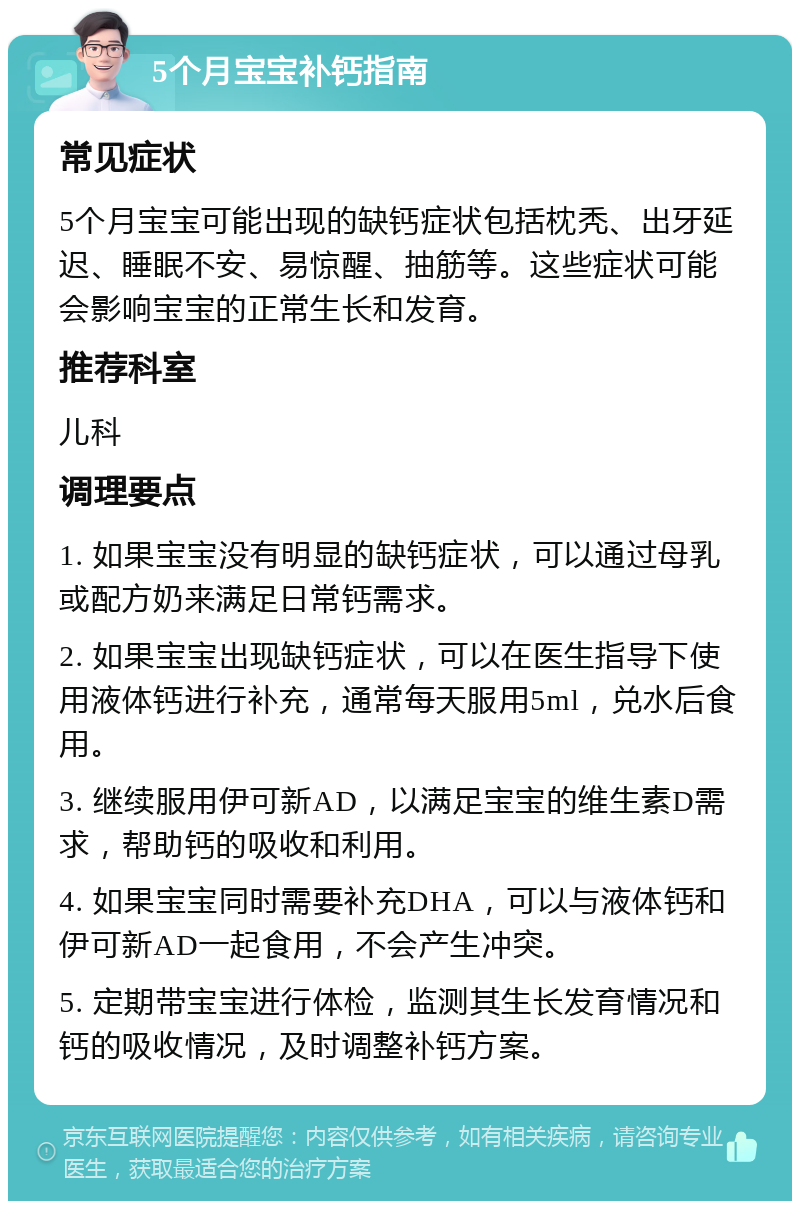 5个月宝宝补钙指南 常见症状 5个月宝宝可能出现的缺钙症状包括枕秃、出牙延迟、睡眠不安、易惊醒、抽筋等。这些症状可能会影响宝宝的正常生长和发育。 推荐科室 儿科 调理要点 1. 如果宝宝没有明显的缺钙症状，可以通过母乳或配方奶来满足日常钙需求。 2. 如果宝宝出现缺钙症状，可以在医生指导下使用液体钙进行补充，通常每天服用5ml，兑水后食用。 3. 继续服用伊可新AD，以满足宝宝的维生素D需求，帮助钙的吸收和利用。 4. 如果宝宝同时需要补充DHA，可以与液体钙和伊可新AD一起食用，不会产生冲突。 5. 定期带宝宝进行体检，监测其生长发育情况和钙的吸收情况，及时调整补钙方案。