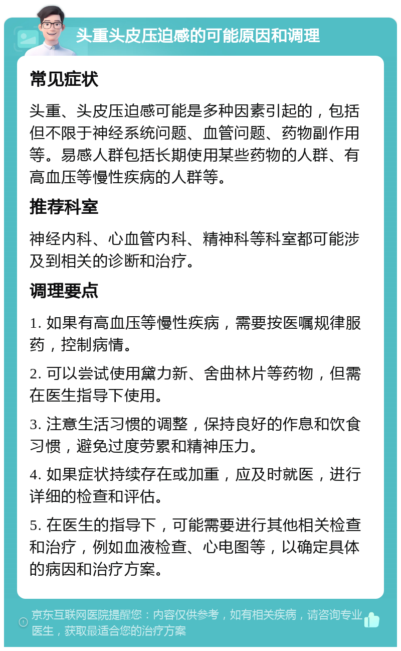 头重头皮压迫感的可能原因和调理 常见症状 头重、头皮压迫感可能是多种因素引起的，包括但不限于神经系统问题、血管问题、药物副作用等。易感人群包括长期使用某些药物的人群、有高血压等慢性疾病的人群等。 推荐科室 神经内科、心血管内科、精神科等科室都可能涉及到相关的诊断和治疗。 调理要点 1. 如果有高血压等慢性疾病，需要按医嘱规律服药，控制病情。 2. 可以尝试使用黛力新、舍曲林片等药物，但需在医生指导下使用。 3. 注意生活习惯的调整，保持良好的作息和饮食习惯，避免过度劳累和精神压力。 4. 如果症状持续存在或加重，应及时就医，进行详细的检查和评估。 5. 在医生的指导下，可能需要进行其他相关检查和治疗，例如血液检查、心电图等，以确定具体的病因和治疗方案。