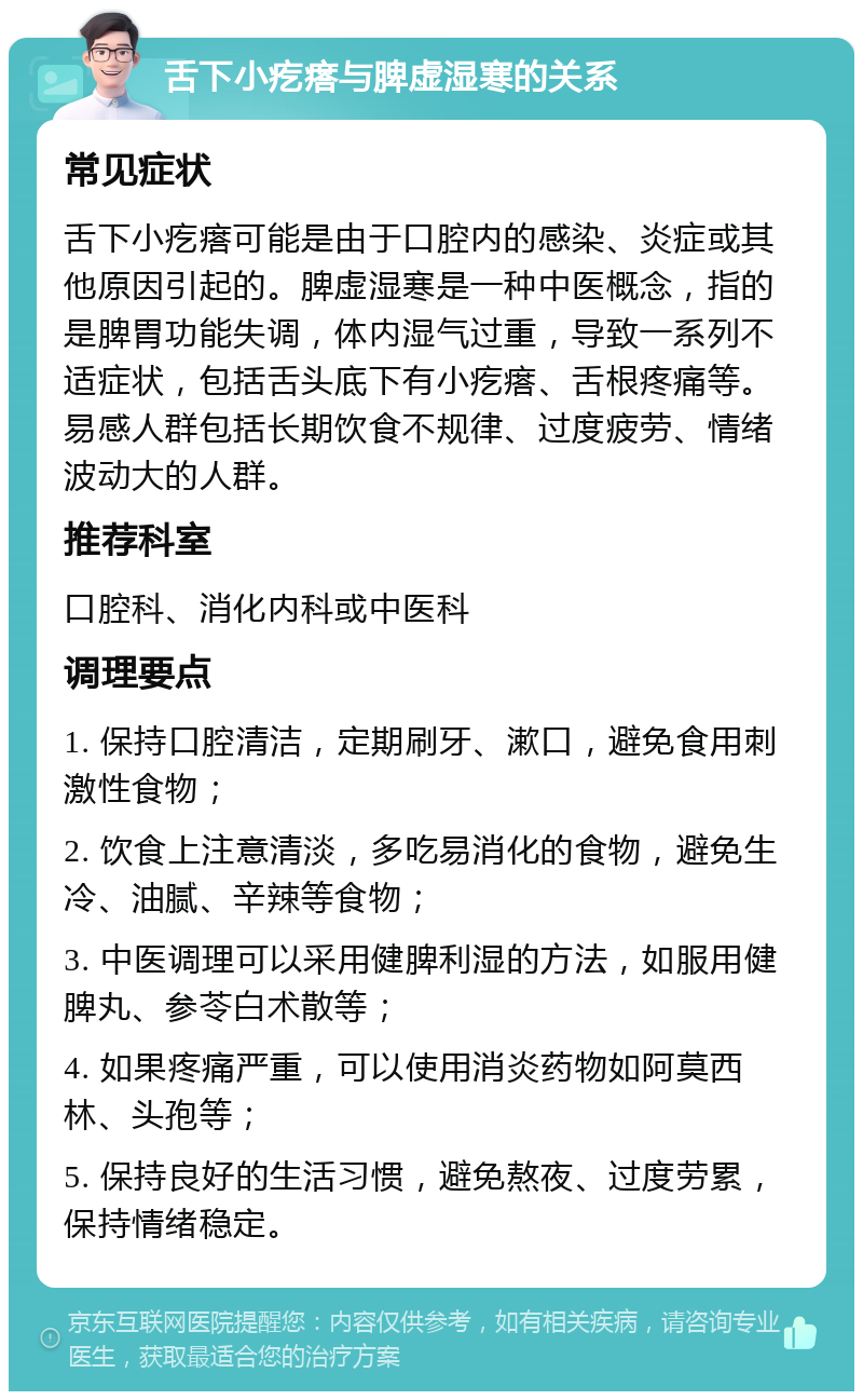 舌下小疙瘩与脾虚湿寒的关系 常见症状 舌下小疙瘩可能是由于口腔内的感染、炎症或其他原因引起的。脾虚湿寒是一种中医概念，指的是脾胃功能失调，体内湿气过重，导致一系列不适症状，包括舌头底下有小疙瘩、舌根疼痛等。易感人群包括长期饮食不规律、过度疲劳、情绪波动大的人群。 推荐科室 口腔科、消化内科或中医科 调理要点 1. 保持口腔清洁，定期刷牙、漱口，避免食用刺激性食物； 2. 饮食上注意清淡，多吃易消化的食物，避免生冷、油腻、辛辣等食物； 3. 中医调理可以采用健脾利湿的方法，如服用健脾丸、参苓白术散等； 4. 如果疼痛严重，可以使用消炎药物如阿莫西林、头孢等； 5. 保持良好的生活习惯，避免熬夜、过度劳累，保持情绪稳定。