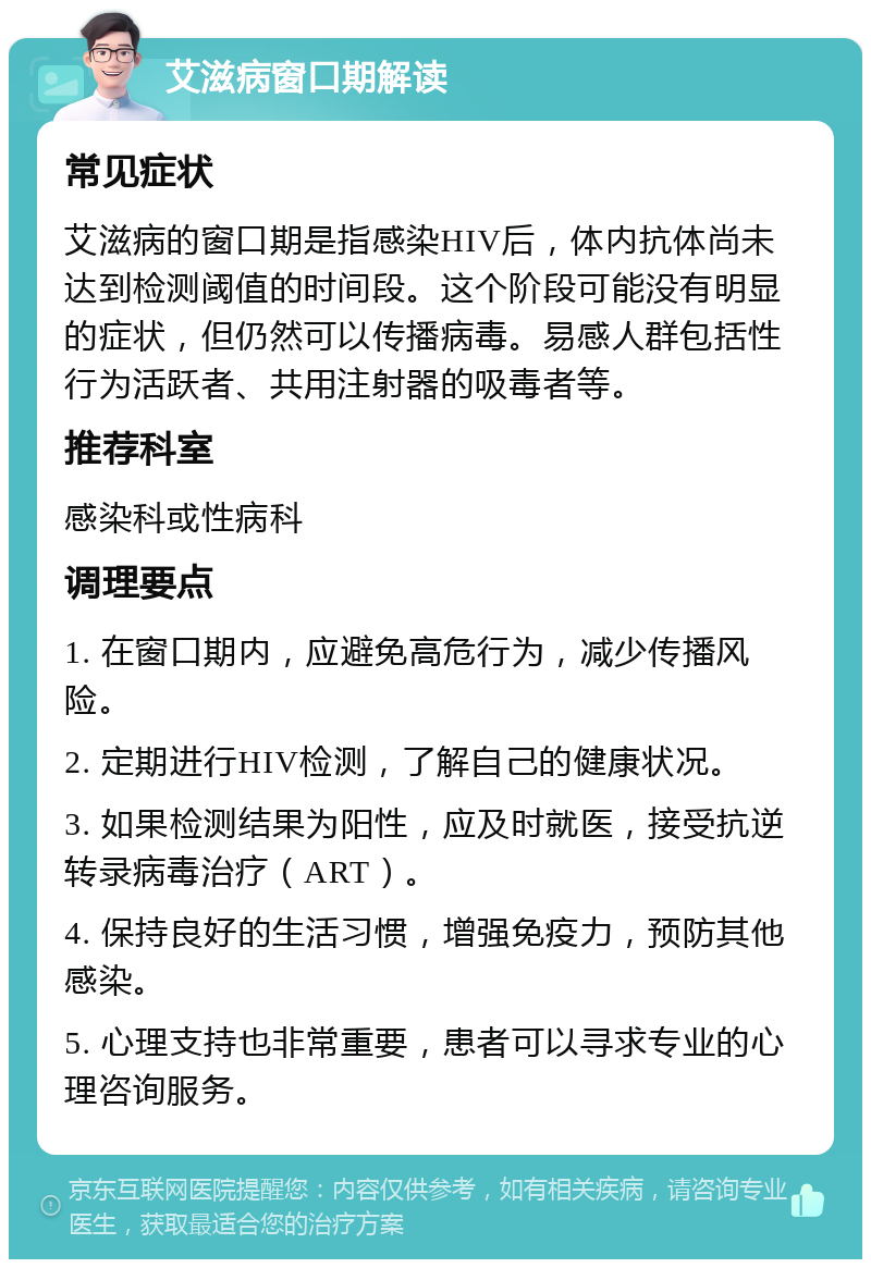 艾滋病窗口期解读 常见症状 艾滋病的窗口期是指感染HIV后，体内抗体尚未达到检测阈值的时间段。这个阶段可能没有明显的症状，但仍然可以传播病毒。易感人群包括性行为活跃者、共用注射器的吸毒者等。 推荐科室 感染科或性病科 调理要点 1. 在窗口期内，应避免高危行为，减少传播风险。 2. 定期进行HIV检测，了解自己的健康状况。 3. 如果检测结果为阳性，应及时就医，接受抗逆转录病毒治疗（ART）。 4. 保持良好的生活习惯，增强免疫力，预防其他感染。 5. 心理支持也非常重要，患者可以寻求专业的心理咨询服务。