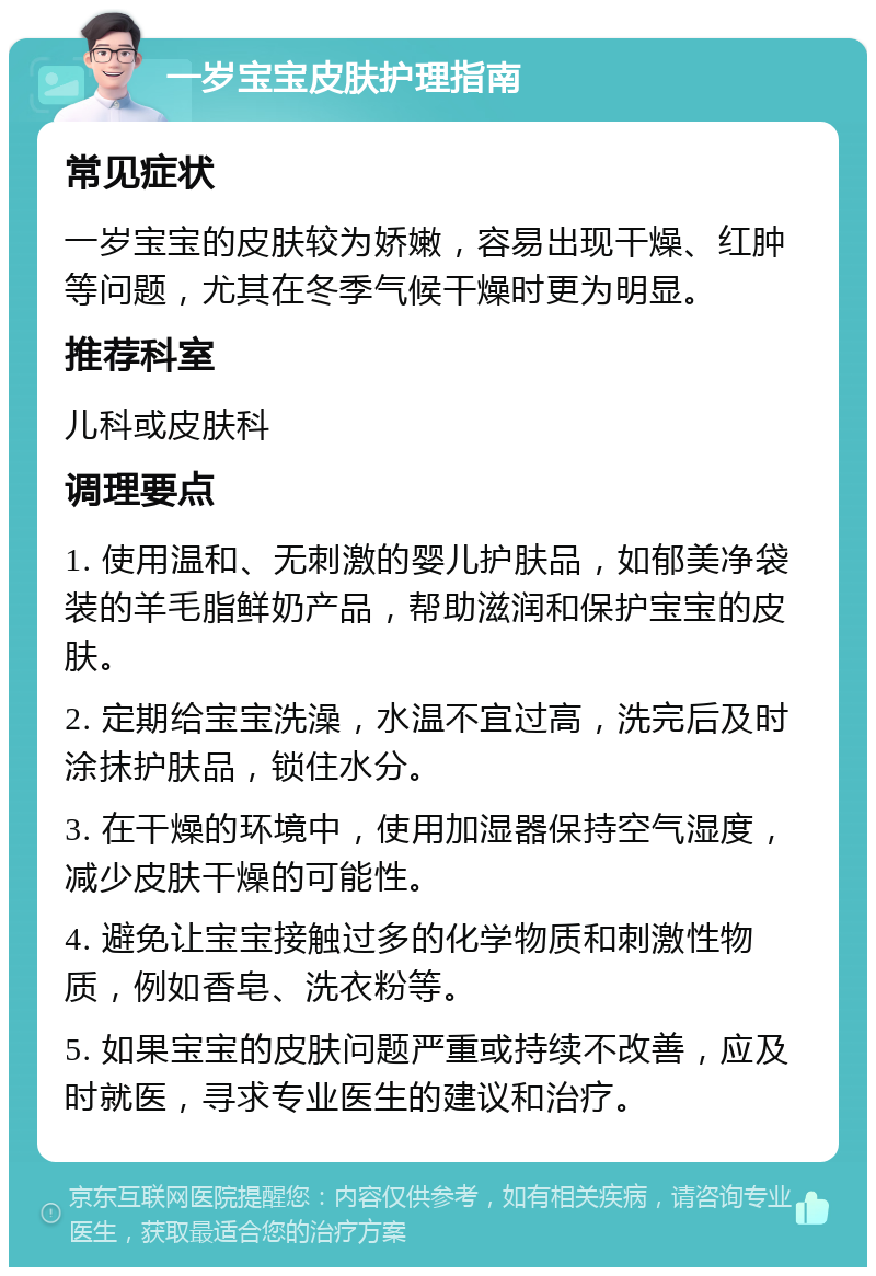 一岁宝宝皮肤护理指南 常见症状 一岁宝宝的皮肤较为娇嫩，容易出现干燥、红肿等问题，尤其在冬季气候干燥时更为明显。 推荐科室 儿科或皮肤科 调理要点 1. 使用温和、无刺激的婴儿护肤品，如郁美净袋装的羊毛脂鲜奶产品，帮助滋润和保护宝宝的皮肤。 2. 定期给宝宝洗澡，水温不宜过高，洗完后及时涂抹护肤品，锁住水分。 3. 在干燥的环境中，使用加湿器保持空气湿度，减少皮肤干燥的可能性。 4. 避免让宝宝接触过多的化学物质和刺激性物质，例如香皂、洗衣粉等。 5. 如果宝宝的皮肤问题严重或持续不改善，应及时就医，寻求专业医生的建议和治疗。