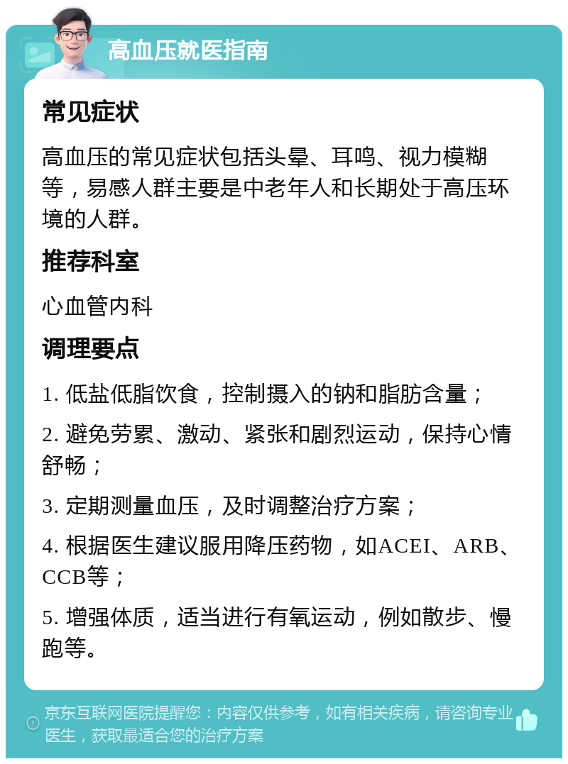 高血压就医指南 常见症状 高血压的常见症状包括头晕、耳鸣、视力模糊等，易感人群主要是中老年人和长期处于高压环境的人群。 推荐科室 心血管内科 调理要点 1. 低盐低脂饮食，控制摄入的钠和脂肪含量； 2. 避免劳累、激动、紧张和剧烈运动，保持心情舒畅； 3. 定期测量血压，及时调整治疗方案； 4. 根据医生建议服用降压药物，如ACEI、ARB、CCB等； 5. 增强体质，适当进行有氧运动，例如散步、慢跑等。