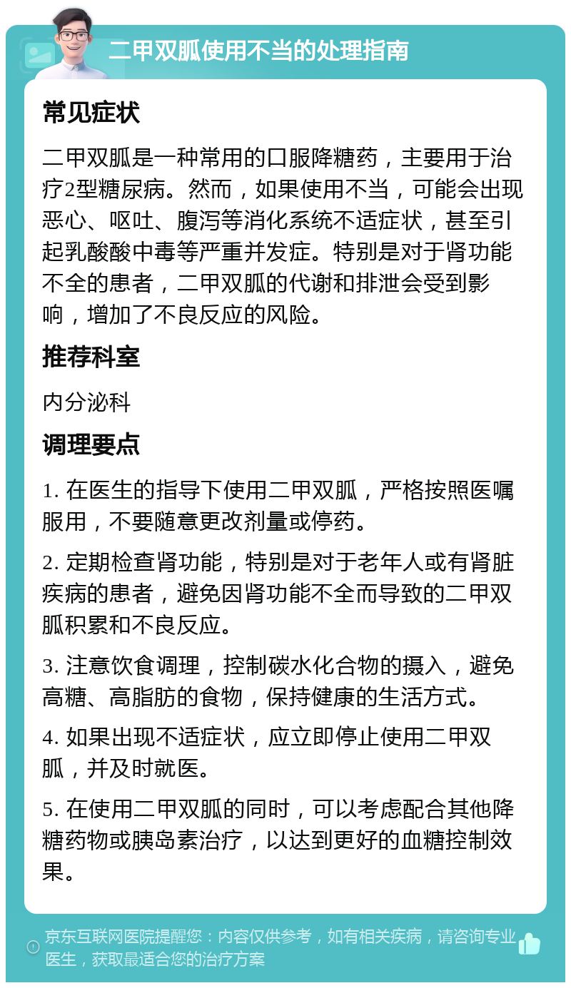 二甲双胍使用不当的处理指南 常见症状 二甲双胍是一种常用的口服降糖药，主要用于治疗2型糖尿病。然而，如果使用不当，可能会出现恶心、呕吐、腹泻等消化系统不适症状，甚至引起乳酸酸中毒等严重并发症。特别是对于肾功能不全的患者，二甲双胍的代谢和排泄会受到影响，增加了不良反应的风险。 推荐科室 内分泌科 调理要点 1. 在医生的指导下使用二甲双胍，严格按照医嘱服用，不要随意更改剂量或停药。 2. 定期检查肾功能，特别是对于老年人或有肾脏疾病的患者，避免因肾功能不全而导致的二甲双胍积累和不良反应。 3. 注意饮食调理，控制碳水化合物的摄入，避免高糖、高脂肪的食物，保持健康的生活方式。 4. 如果出现不适症状，应立即停止使用二甲双胍，并及时就医。 5. 在使用二甲双胍的同时，可以考虑配合其他降糖药物或胰岛素治疗，以达到更好的血糖控制效果。