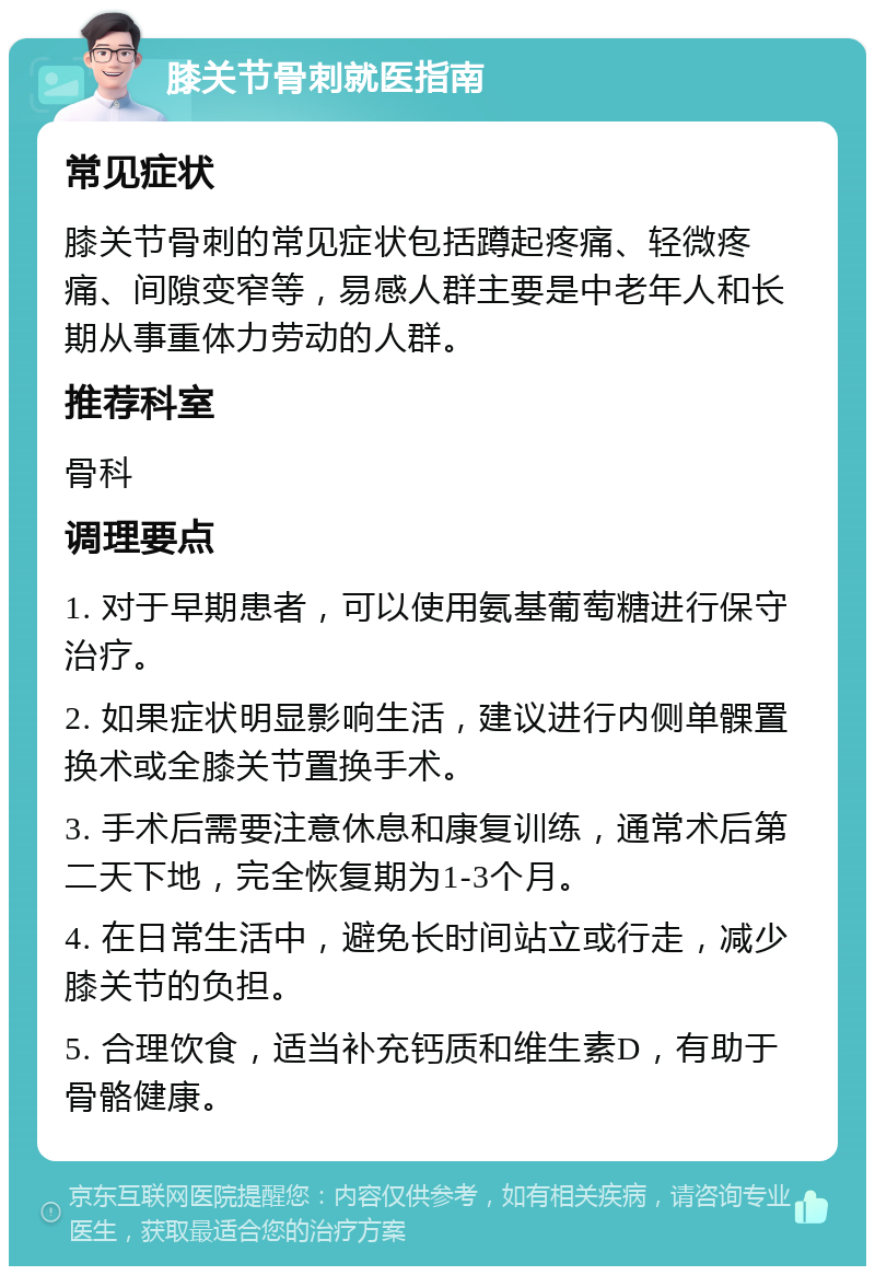 膝关节骨刺就医指南 常见症状 膝关节骨刺的常见症状包括蹲起疼痛、轻微疼痛、间隙变窄等，易感人群主要是中老年人和长期从事重体力劳动的人群。 推荐科室 骨科 调理要点 1. 对于早期患者，可以使用氨基葡萄糖进行保守治疗。 2. 如果症状明显影响生活，建议进行内侧单髁置换术或全膝关节置换手术。 3. 手术后需要注意休息和康复训练，通常术后第二天下地，完全恢复期为1-3个月。 4. 在日常生活中，避免长时间站立或行走，减少膝关节的负担。 5. 合理饮食，适当补充钙质和维生素D，有助于骨骼健康。