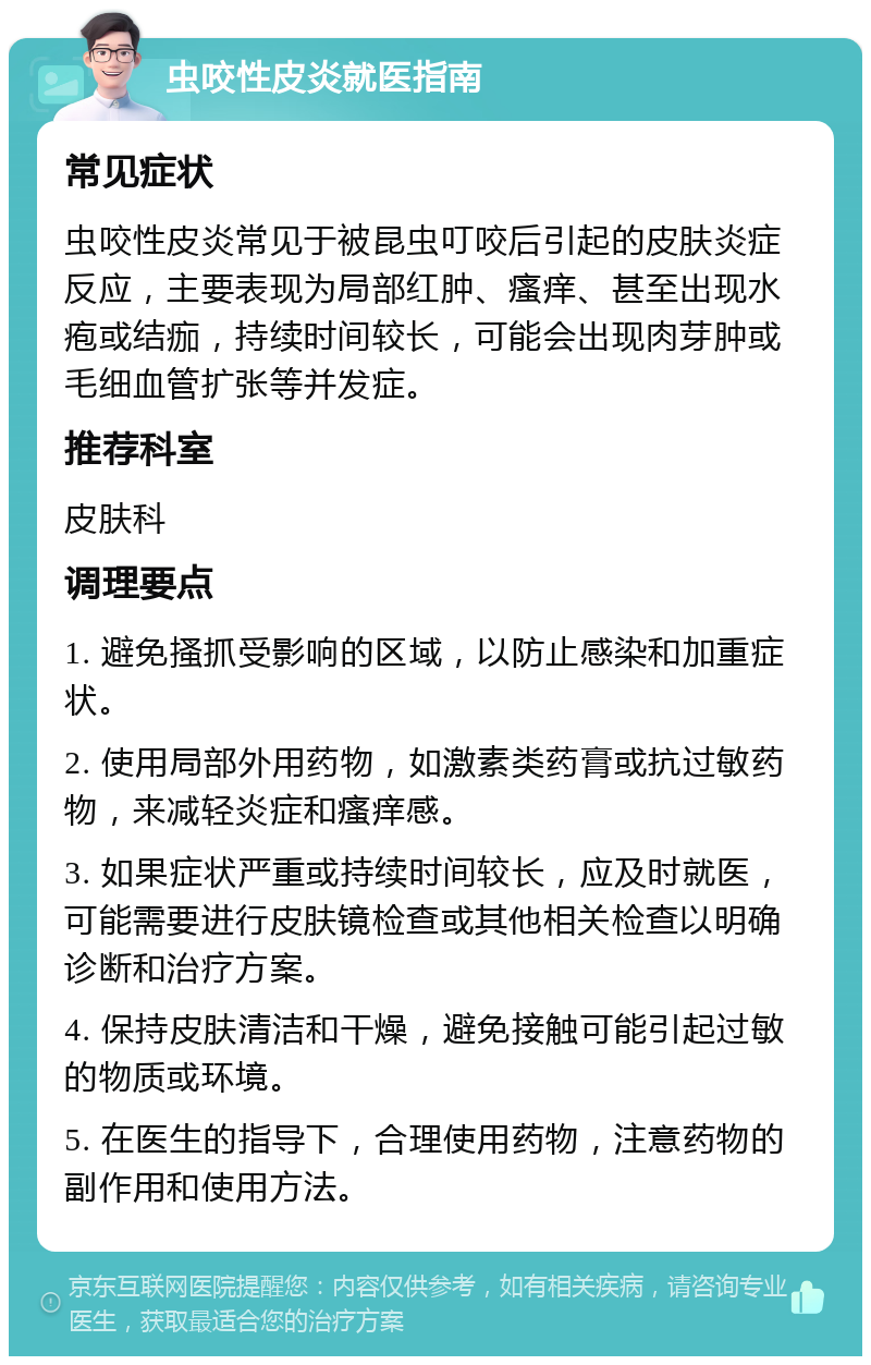 虫咬性皮炎就医指南 常见症状 虫咬性皮炎常见于被昆虫叮咬后引起的皮肤炎症反应，主要表现为局部红肿、瘙痒、甚至出现水疱或结痂，持续时间较长，可能会出现肉芽肿或毛细血管扩张等并发症。 推荐科室 皮肤科 调理要点 1. 避免搔抓受影响的区域，以防止感染和加重症状。 2. 使用局部外用药物，如激素类药膏或抗过敏药物，来减轻炎症和瘙痒感。 3. 如果症状严重或持续时间较长，应及时就医，可能需要进行皮肤镜检查或其他相关检查以明确诊断和治疗方案。 4. 保持皮肤清洁和干燥，避免接触可能引起过敏的物质或环境。 5. 在医生的指导下，合理使用药物，注意药物的副作用和使用方法。