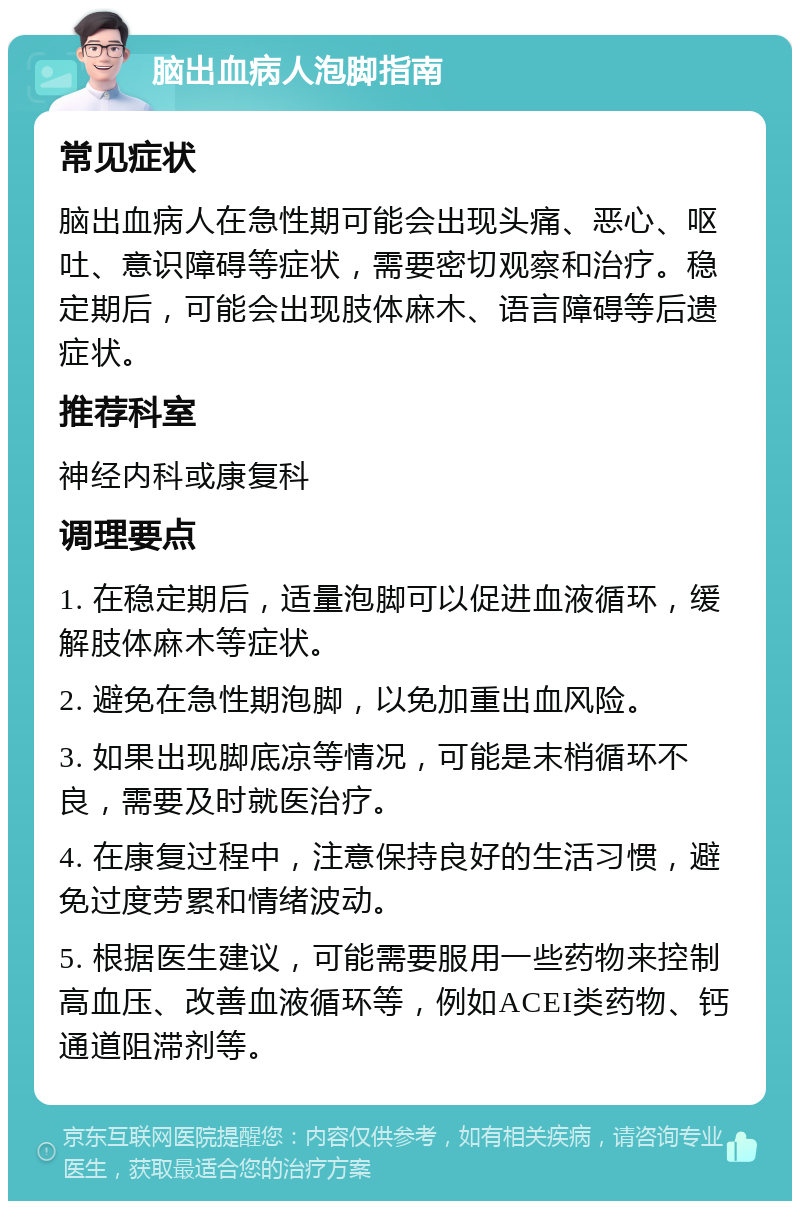 脑出血病人泡脚指南 常见症状 脑出血病人在急性期可能会出现头痛、恶心、呕吐、意识障碍等症状，需要密切观察和治疗。稳定期后，可能会出现肢体麻木、语言障碍等后遗症状。 推荐科室 神经内科或康复科 调理要点 1. 在稳定期后，适量泡脚可以促进血液循环，缓解肢体麻木等症状。 2. 避免在急性期泡脚，以免加重出血风险。 3. 如果出现脚底凉等情况，可能是末梢循环不良，需要及时就医治疗。 4. 在康复过程中，注意保持良好的生活习惯，避免过度劳累和情绪波动。 5. 根据医生建议，可能需要服用一些药物来控制高血压、改善血液循环等，例如ACEI类药物、钙通道阻滞剂等。