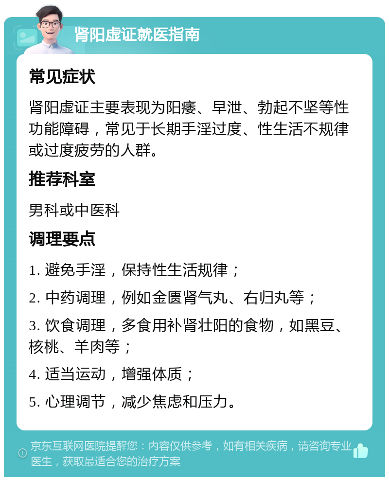 肾阳虚证就医指南 常见症状 肾阳虚证主要表现为阳痿、早泄、勃起不坚等性功能障碍，常见于长期手淫过度、性生活不规律或过度疲劳的人群。 推荐科室 男科或中医科 调理要点 1. 避免手淫，保持性生活规律； 2. 中药调理，例如金匮肾气丸、右归丸等； 3. 饮食调理，多食用补肾壮阳的食物，如黑豆、核桃、羊肉等； 4. 适当运动，增强体质； 5. 心理调节，减少焦虑和压力。