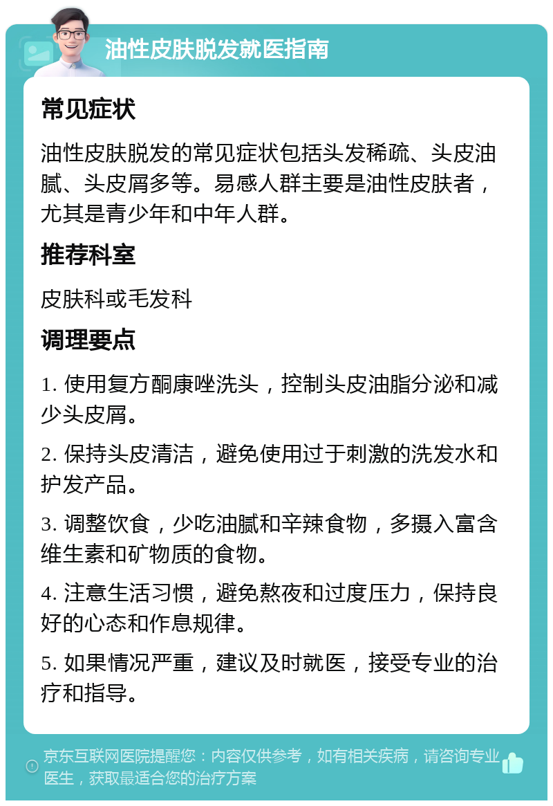 油性皮肤脱发就医指南 常见症状 油性皮肤脱发的常见症状包括头发稀疏、头皮油腻、头皮屑多等。易感人群主要是油性皮肤者，尤其是青少年和中年人群。 推荐科室 皮肤科或毛发科 调理要点 1. 使用复方酮康唑洗头，控制头皮油脂分泌和减少头皮屑。 2. 保持头皮清洁，避免使用过于刺激的洗发水和护发产品。 3. 调整饮食，少吃油腻和辛辣食物，多摄入富含维生素和矿物质的食物。 4. 注意生活习惯，避免熬夜和过度压力，保持良好的心态和作息规律。 5. 如果情况严重，建议及时就医，接受专业的治疗和指导。