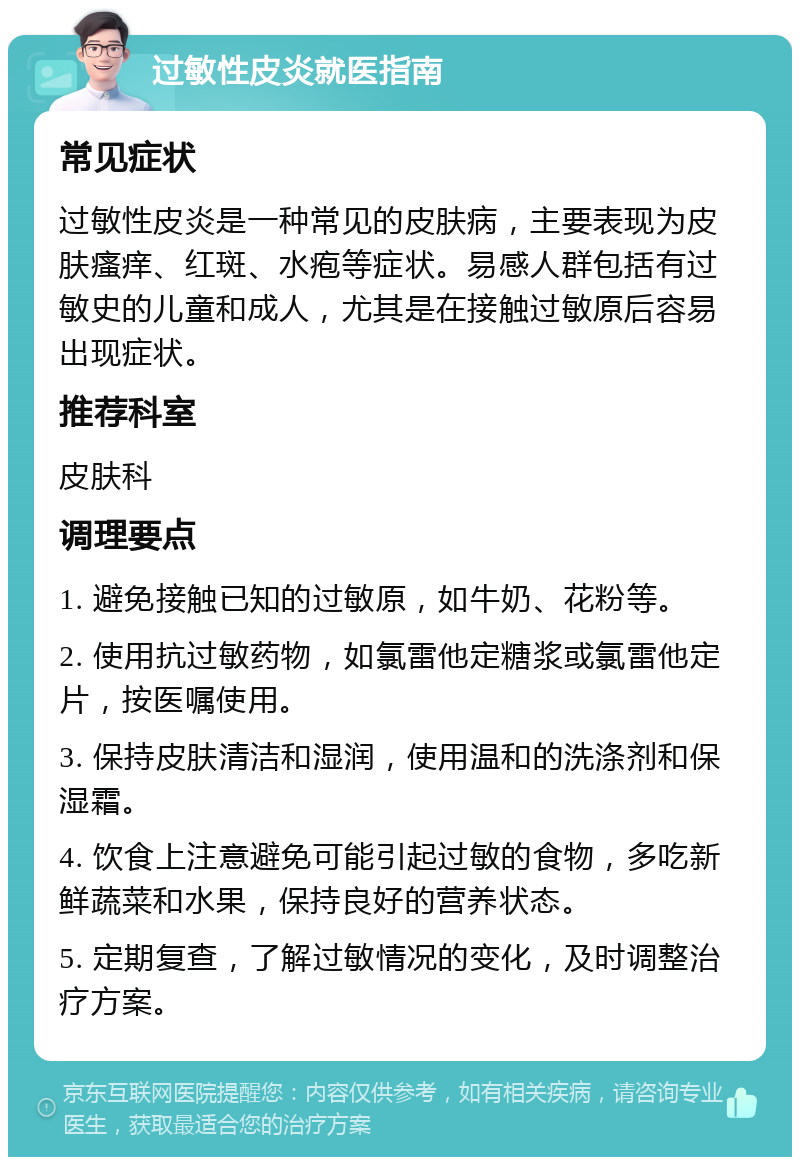 过敏性皮炎就医指南 常见症状 过敏性皮炎是一种常见的皮肤病，主要表现为皮肤瘙痒、红斑、水疱等症状。易感人群包括有过敏史的儿童和成人，尤其是在接触过敏原后容易出现症状。 推荐科室 皮肤科 调理要点 1. 避免接触已知的过敏原，如牛奶、花粉等。 2. 使用抗过敏药物，如氯雷他定糖浆或氯雷他定片，按医嘱使用。 3. 保持皮肤清洁和湿润，使用温和的洗涤剂和保湿霜。 4. 饮食上注意避免可能引起过敏的食物，多吃新鲜蔬菜和水果，保持良好的营养状态。 5. 定期复查，了解过敏情况的变化，及时调整治疗方案。