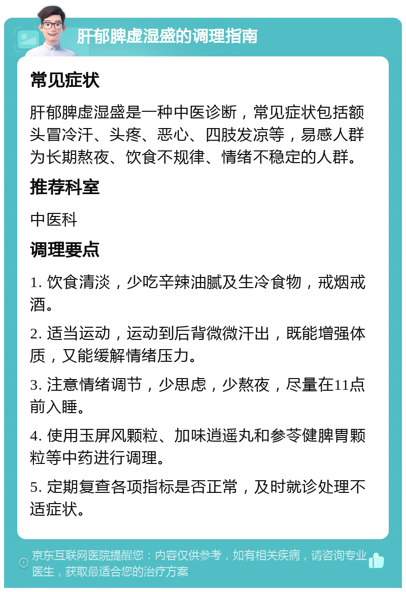 肝郁脾虚湿盛的调理指南 常见症状 肝郁脾虚湿盛是一种中医诊断，常见症状包括额头冒冷汗、头疼、恶心、四肢发凉等，易感人群为长期熬夜、饮食不规律、情绪不稳定的人群。 推荐科室 中医科 调理要点 1. 饮食清淡，少吃辛辣油腻及生冷食物，戒烟戒酒。 2. 适当运动，运动到后背微微汗出，既能增强体质，又能缓解情绪压力。 3. 注意情绪调节，少思虑，少熬夜，尽量在11点前入睡。 4. 使用玉屏风颗粒、加味逍遥丸和参苓健脾胃颗粒等中药进行调理。 5. 定期复查各项指标是否正常，及时就诊处理不适症状。