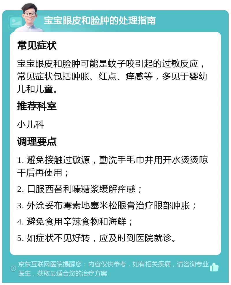 宝宝眼皮和脸肿的处理指南 常见症状 宝宝眼皮和脸肿可能是蚊子咬引起的过敏反应，常见症状包括肿胀、红点、痒感等，多见于婴幼儿和儿童。 推荐科室 小儿科 调理要点 1. 避免接触过敏源，勤洗手毛巾并用开水烫烫晾干后再使用； 2. 口服西替利嗪糖浆缓解痒感； 3. 外涂妥布霉素地塞米松眼膏治疗眼部肿胀； 4. 避免食用辛辣食物和海鲜； 5. 如症状不见好转，应及时到医院就诊。