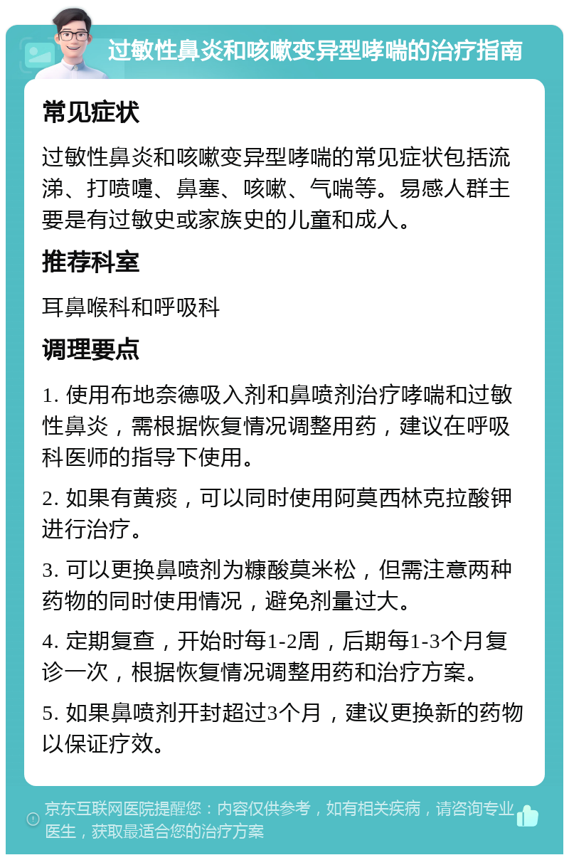 过敏性鼻炎和咳嗽变异型哮喘的治疗指南 常见症状 过敏性鼻炎和咳嗽变异型哮喘的常见症状包括流涕、打喷嚏、鼻塞、咳嗽、气喘等。易感人群主要是有过敏史或家族史的儿童和成人。 推荐科室 耳鼻喉科和呼吸科 调理要点 1. 使用布地奈德吸入剂和鼻喷剂治疗哮喘和过敏性鼻炎，需根据恢复情况调整用药，建议在呼吸科医师的指导下使用。 2. 如果有黄痰，可以同时使用阿莫西林克拉酸钾进行治疗。 3. 可以更换鼻喷剂为糠酸莫米松，但需注意两种药物的同时使用情况，避免剂量过大。 4. 定期复查，开始时每1-2周，后期每1-3个月复诊一次，根据恢复情况调整用药和治疗方案。 5. 如果鼻喷剂开封超过3个月，建议更换新的药物以保证疗效。