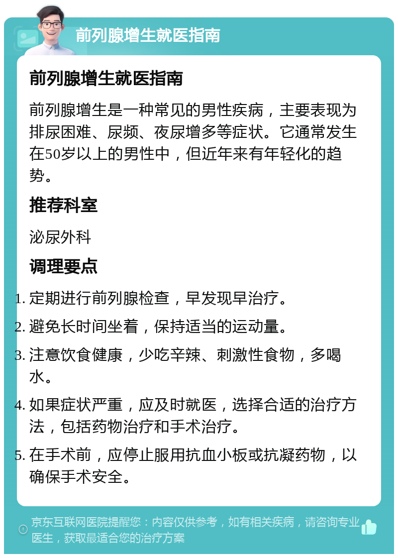 前列腺增生就医指南 前列腺增生就医指南 前列腺增生是一种常见的男性疾病，主要表现为排尿困难、尿频、夜尿增多等症状。它通常发生在50岁以上的男性中，但近年来有年轻化的趋势。 推荐科室 泌尿外科 调理要点 定期进行前列腺检查，早发现早治疗。 避免长时间坐着，保持适当的运动量。 注意饮食健康，少吃辛辣、刺激性食物，多喝水。 如果症状严重，应及时就医，选择合适的治疗方法，包括药物治疗和手术治疗。 在手术前，应停止服用抗血小板或抗凝药物，以确保手术安全。