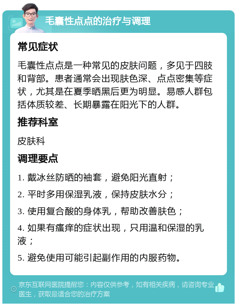 毛囊性点点的治疗与调理 常见症状 毛囊性点点是一种常见的皮肤问题，多见于四肢和背部。患者通常会出现肤色深、点点密集等症状，尤其是在夏季晒黑后更为明显。易感人群包括体质较差、长期暴露在阳光下的人群。 推荐科室 皮肤科 调理要点 1. 戴冰丝防晒的袖套，避免阳光直射； 2. 平时多用保湿乳液，保持皮肤水分； 3. 使用复合酸的身体乳，帮助改善肤色； 4. 如果有瘙痒的症状出现，只用温和保湿的乳液； 5. 避免使用可能引起副作用的内服药物。