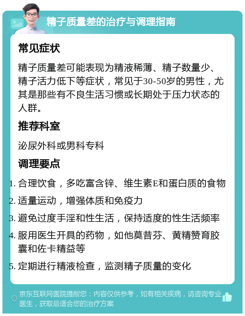 精子质量差的治疗与调理指南 常见症状 精子质量差可能表现为精液稀薄、精子数量少、精子活力低下等症状，常见于30-50岁的男性，尤其是那些有不良生活习惯或长期处于压力状态的人群。 推荐科室 泌尿外科或男科专科 调理要点 合理饮食，多吃富含锌、维生素E和蛋白质的食物 适量运动，增强体质和免疫力 避免过度手淫和性生活，保持适度的性生活频率 服用医生开具的药物，如他莫昔芬、黄精赞育胶囊和佐卡精益等 定期进行精液检查，监测精子质量的变化