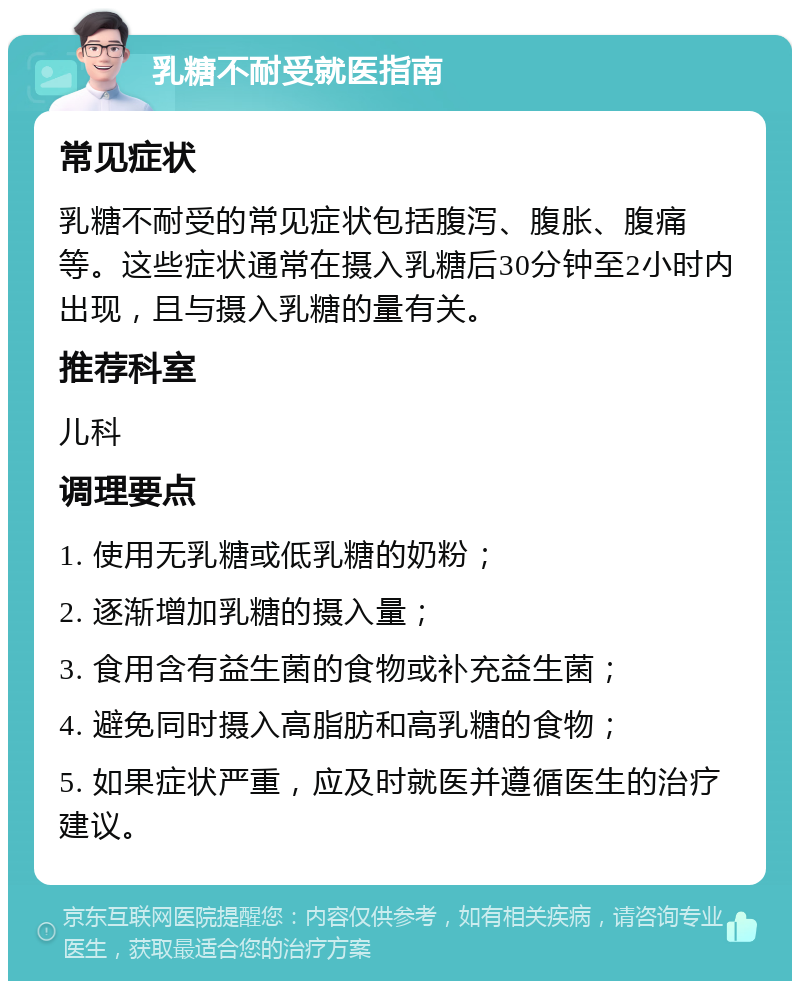 乳糖不耐受就医指南 常见症状 乳糖不耐受的常见症状包括腹泻、腹胀、腹痛等。这些症状通常在摄入乳糖后30分钟至2小时内出现，且与摄入乳糖的量有关。 推荐科室 儿科 调理要点 1. 使用无乳糖或低乳糖的奶粉； 2. 逐渐增加乳糖的摄入量； 3. 食用含有益生菌的食物或补充益生菌； 4. 避免同时摄入高脂肪和高乳糖的食物； 5. 如果症状严重，应及时就医并遵循医生的治疗建议。