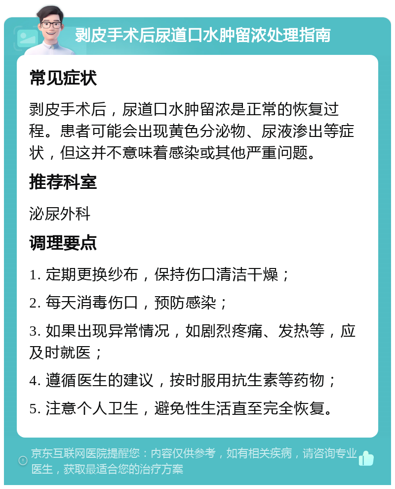 剥皮手术后尿道口水肿留浓处理指南 常见症状 剥皮手术后，尿道口水肿留浓是正常的恢复过程。患者可能会出现黄色分泌物、尿液渗出等症状，但这并不意味着感染或其他严重问题。 推荐科室 泌尿外科 调理要点 1. 定期更换纱布，保持伤口清洁干燥； 2. 每天消毒伤口，预防感染； 3. 如果出现异常情况，如剧烈疼痛、发热等，应及时就医； 4. 遵循医生的建议，按时服用抗生素等药物； 5. 注意个人卫生，避免性生活直至完全恢复。