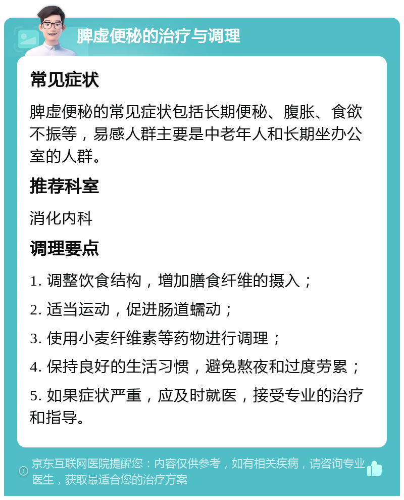 脾虚便秘的治疗与调理 常见症状 脾虚便秘的常见症状包括长期便秘、腹胀、食欲不振等，易感人群主要是中老年人和长期坐办公室的人群。 推荐科室 消化内科 调理要点 1. 调整饮食结构，增加膳食纤维的摄入； 2. 适当运动，促进肠道蠕动； 3. 使用小麦纤维素等药物进行调理； 4. 保持良好的生活习惯，避免熬夜和过度劳累； 5. 如果症状严重，应及时就医，接受专业的治疗和指导。