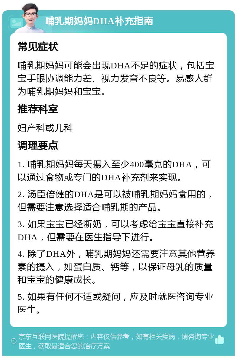 哺乳期妈妈DHA补充指南 常见症状 哺乳期妈妈可能会出现DHA不足的症状，包括宝宝手眼协调能力差、视力发育不良等。易感人群为哺乳期妈妈和宝宝。 推荐科室 妇产科或儿科 调理要点 1. 哺乳期妈妈每天摄入至少400毫克的DHA，可以通过食物或专门的DHA补充剂来实现。 2. 汤臣倍健的DHA是可以被哺乳期妈妈食用的，但需要注意选择适合哺乳期的产品。 3. 如果宝宝已经断奶，可以考虑给宝宝直接补充DHA，但需要在医生指导下进行。 4. 除了DHA外，哺乳期妈妈还需要注意其他营养素的摄入，如蛋白质、钙等，以保证母乳的质量和宝宝的健康成长。 5. 如果有任何不适或疑问，应及时就医咨询专业医生。