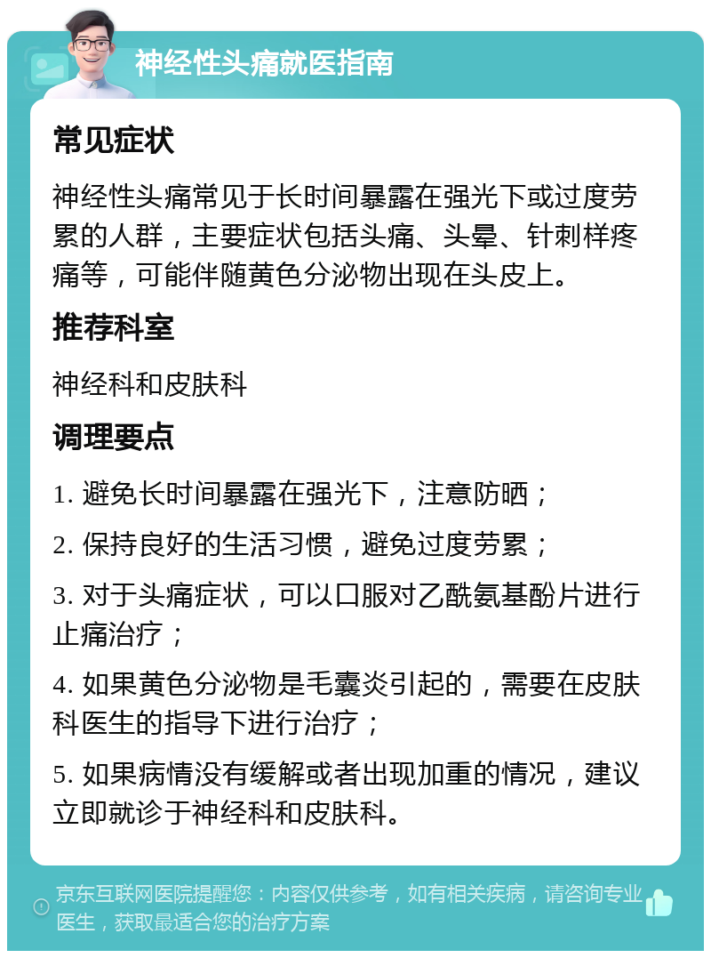 神经性头痛就医指南 常见症状 神经性头痛常见于长时间暴露在强光下或过度劳累的人群，主要症状包括头痛、头晕、针刺样疼痛等，可能伴随黄色分泌物出现在头皮上。 推荐科室 神经科和皮肤科 调理要点 1. 避免长时间暴露在强光下，注意防晒； 2. 保持良好的生活习惯，避免过度劳累； 3. 对于头痛症状，可以口服对乙酰氨基酚片进行止痛治疗； 4. 如果黄色分泌物是毛囊炎引起的，需要在皮肤科医生的指导下进行治疗； 5. 如果病情没有缓解或者出现加重的情况，建议立即就诊于神经科和皮肤科。