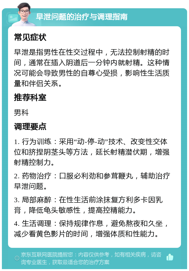 早泄问题的治疗与调理指南 常见症状 早泄是指男性在性交过程中，无法控制射精的时间，通常在插入阴道后一分钟内就射精。这种情况可能会导致男性的自尊心受损，影响性生活质量和伴侣关系。 推荐科室 男科 调理要点 1. 行为训练：采用“动-停-动”技术、改变性交体位和挤捏阴茎头等方法，延长射精潜伏期，增强射精控制力。 2. 药物治疗：口服必利劲和参茸鞭丸，辅助治疗早泄问题。 3. 局部麻醉：在性生活前涂抹复方利多卡因乳膏，降低龟头敏感性，提高控精能力。 4. 生活调理：保持规律作息，避免熬夜和久坐，减少看黄色影片的时间，增强体质和性能力。