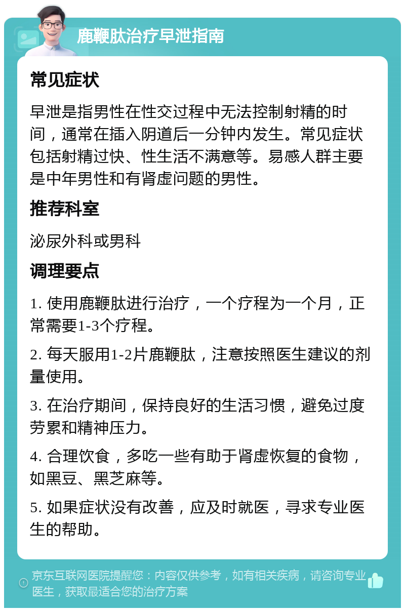 鹿鞭肽治疗早泄指南 常见症状 早泄是指男性在性交过程中无法控制射精的时间，通常在插入阴道后一分钟内发生。常见症状包括射精过快、性生活不满意等。易感人群主要是中年男性和有肾虚问题的男性。 推荐科室 泌尿外科或男科 调理要点 1. 使用鹿鞭肽进行治疗，一个疗程为一个月，正常需要1-3个疗程。 2. 每天服用1-2片鹿鞭肽，注意按照医生建议的剂量使用。 3. 在治疗期间，保持良好的生活习惯，避免过度劳累和精神压力。 4. 合理饮食，多吃一些有助于肾虚恢复的食物，如黑豆、黑芝麻等。 5. 如果症状没有改善，应及时就医，寻求专业医生的帮助。