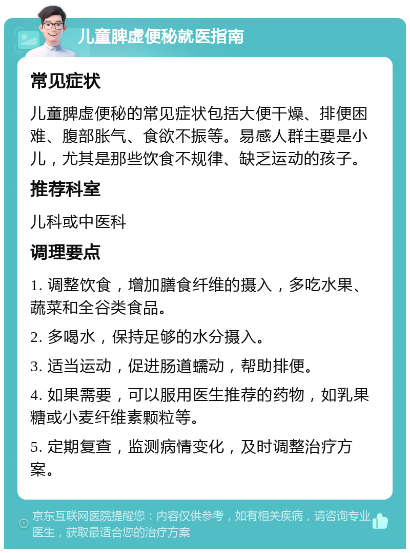 儿童脾虚便秘就医指南 常见症状 儿童脾虚便秘的常见症状包括大便干燥、排便困难、腹部胀气、食欲不振等。易感人群主要是小儿，尤其是那些饮食不规律、缺乏运动的孩子。 推荐科室 儿科或中医科 调理要点 1. 调整饮食，增加膳食纤维的摄入，多吃水果、蔬菜和全谷类食品。 2. 多喝水，保持足够的水分摄入。 3. 适当运动，促进肠道蠕动，帮助排便。 4. 如果需要，可以服用医生推荐的药物，如乳果糖或小麦纤维素颗粒等。 5. 定期复查，监测病情变化，及时调整治疗方案。