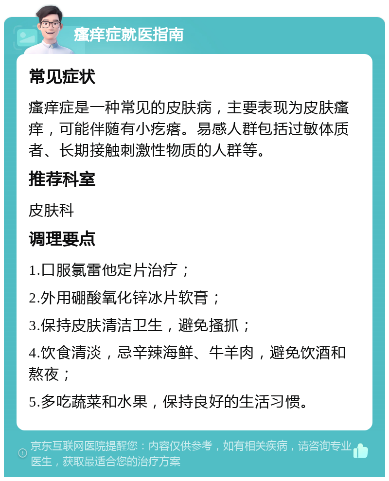 瘙痒症就医指南 常见症状 瘙痒症是一种常见的皮肤病，主要表现为皮肤瘙痒，可能伴随有小疙瘩。易感人群包括过敏体质者、长期接触刺激性物质的人群等。 推荐科室 皮肤科 调理要点 1.口服氯雷他定片治疗； 2.外用硼酸氧化锌冰片软膏； 3.保持皮肤清洁卫生，避免搔抓； 4.饮食清淡，忌辛辣海鲜、牛羊肉，避免饮酒和熬夜； 5.多吃蔬菜和水果，保持良好的生活习惯。