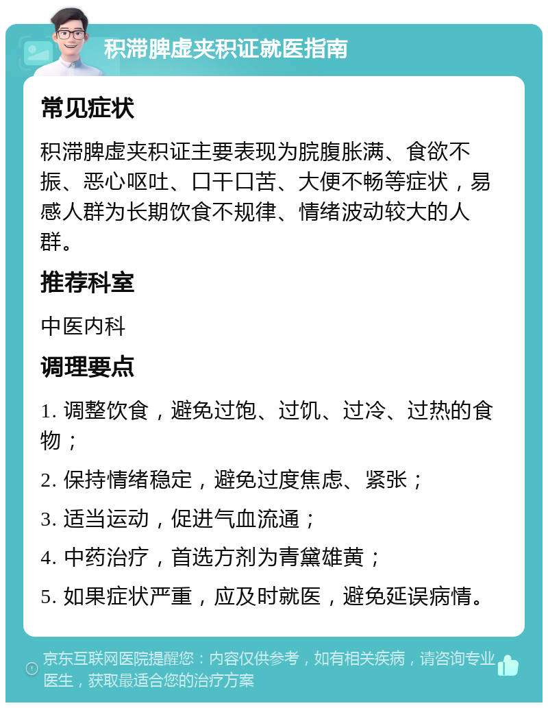 积滞脾虚夹积证就医指南 常见症状 积滞脾虚夹积证主要表现为脘腹胀满、食欲不振、恶心呕吐、口干口苦、大便不畅等症状，易感人群为长期饮食不规律、情绪波动较大的人群。 推荐科室 中医内科 调理要点 1. 调整饮食，避免过饱、过饥、过冷、过热的食物； 2. 保持情绪稳定，避免过度焦虑、紧张； 3. 适当运动，促进气血流通； 4. 中药治疗，首选方剂为青黛雄黄； 5. 如果症状严重，应及时就医，避免延误病情。