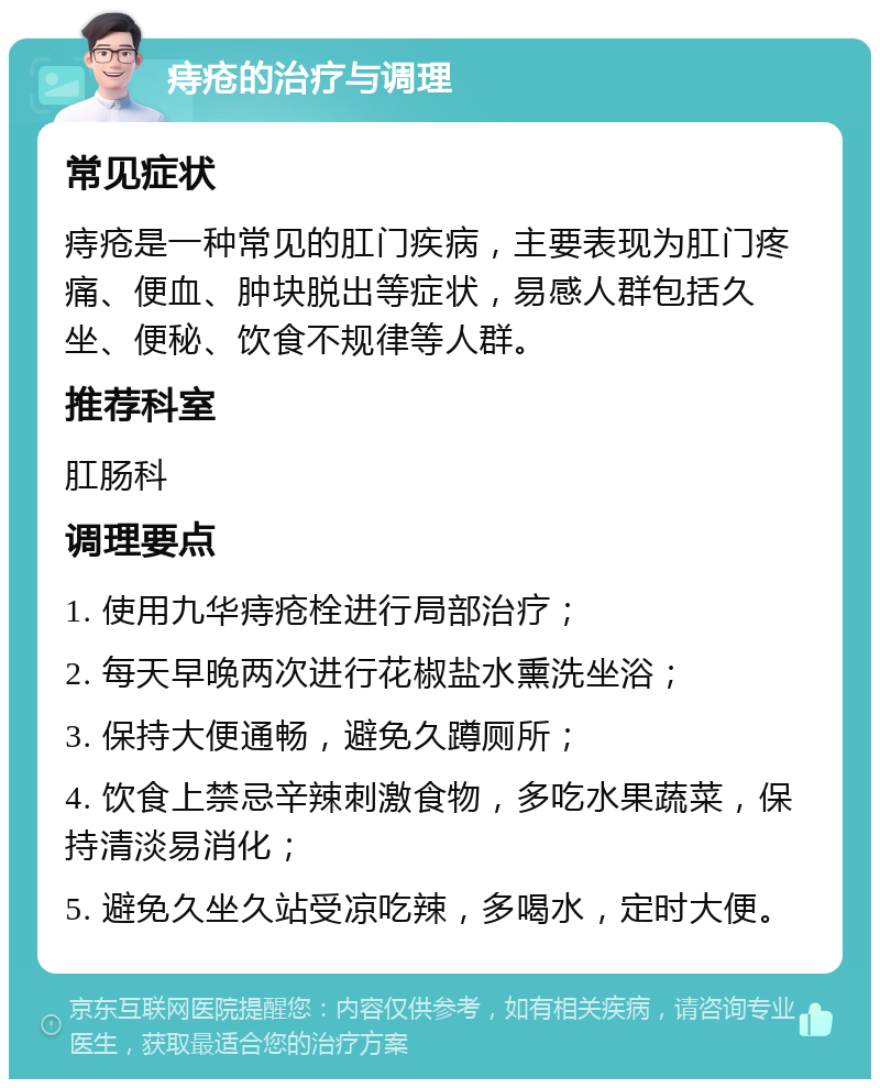 痔疮的治疗与调理 常见症状 痔疮是一种常见的肛门疾病，主要表现为肛门疼痛、便血、肿块脱出等症状，易感人群包括久坐、便秘、饮食不规律等人群。 推荐科室 肛肠科 调理要点 1. 使用九华痔疮栓进行局部治疗； 2. 每天早晚两次进行花椒盐水熏洗坐浴； 3. 保持大便通畅，避免久蹲厕所； 4. 饮食上禁忌辛辣刺激食物，多吃水果蔬菜，保持清淡易消化； 5. 避免久坐久站受凉吃辣，多喝水，定时大便。