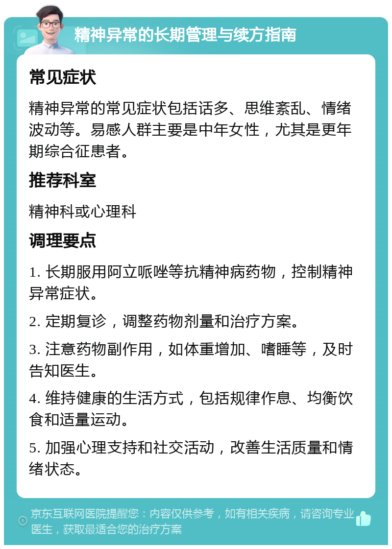 精神异常的长期管理与续方指南 常见症状 精神异常的常见症状包括话多、思维紊乱、情绪波动等。易感人群主要是中年女性，尤其是更年期综合征患者。 推荐科室 精神科或心理科 调理要点 1. 长期服用阿立哌唑等抗精神病药物，控制精神异常症状。 2. 定期复诊，调整药物剂量和治疗方案。 3. 注意药物副作用，如体重增加、嗜睡等，及时告知医生。 4. 维持健康的生活方式，包括规律作息、均衡饮食和适量运动。 5. 加强心理支持和社交活动，改善生活质量和情绪状态。