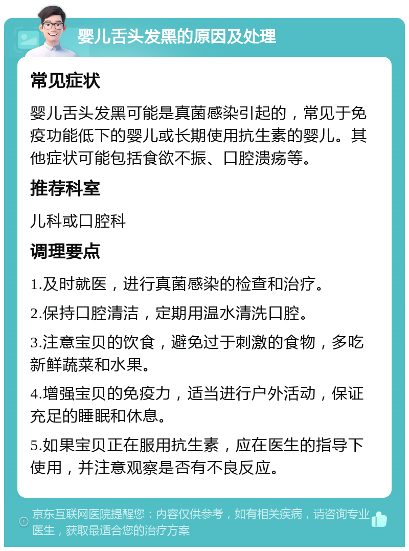 婴儿舌头发黑的原因及处理 常见症状 婴儿舌头发黑可能是真菌感染引起的，常见于免疫功能低下的婴儿或长期使用抗生素的婴儿。其他症状可能包括食欲不振、口腔溃疡等。 推荐科室 儿科或口腔科 调理要点 1.及时就医，进行真菌感染的检查和治疗。 2.保持口腔清洁，定期用温水清洗口腔。 3.注意宝贝的饮食，避免过于刺激的食物，多吃新鲜蔬菜和水果。 4.增强宝贝的免疫力，适当进行户外活动，保证充足的睡眠和休息。 5.如果宝贝正在服用抗生素，应在医生的指导下使用，并注意观察是否有不良反应。