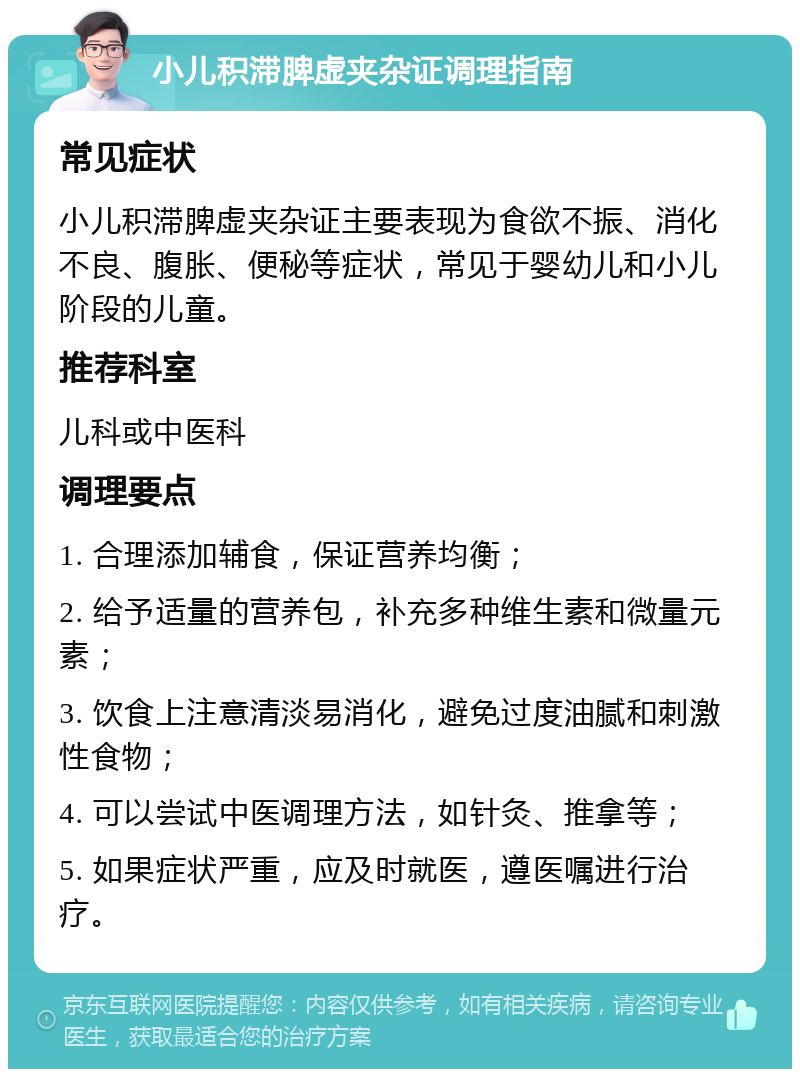 小儿积滞脾虚夹杂证调理指南 常见症状 小儿积滞脾虚夹杂证主要表现为食欲不振、消化不良、腹胀、便秘等症状，常见于婴幼儿和小儿阶段的儿童。 推荐科室 儿科或中医科 调理要点 1. 合理添加辅食，保证营养均衡； 2. 给予适量的营养包，补充多种维生素和微量元素； 3. 饮食上注意清淡易消化，避免过度油腻和刺激性食物； 4. 可以尝试中医调理方法，如针灸、推拿等； 5. 如果症状严重，应及时就医，遵医嘱进行治疗。