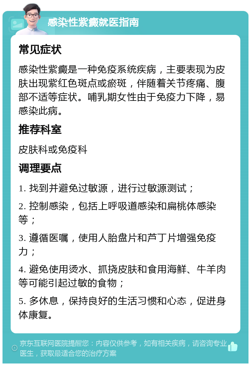 感染性紫癜就医指南 常见症状 感染性紫癜是一种免疫系统疾病，主要表现为皮肤出现紫红色斑点或瘀斑，伴随着关节疼痛、腹部不适等症状。哺乳期女性由于免疫力下降，易感染此病。 推荐科室 皮肤科或免疫科 调理要点 1. 找到并避免过敏源，进行过敏源测试； 2. 控制感染，包括上呼吸道感染和扁桃体感染等； 3. 遵循医嘱，使用人胎盘片和芦丁片增强免疫力； 4. 避免使用烫水、抓挠皮肤和食用海鲜、牛羊肉等可能引起过敏的食物； 5. 多休息，保持良好的生活习惯和心态，促进身体康复。