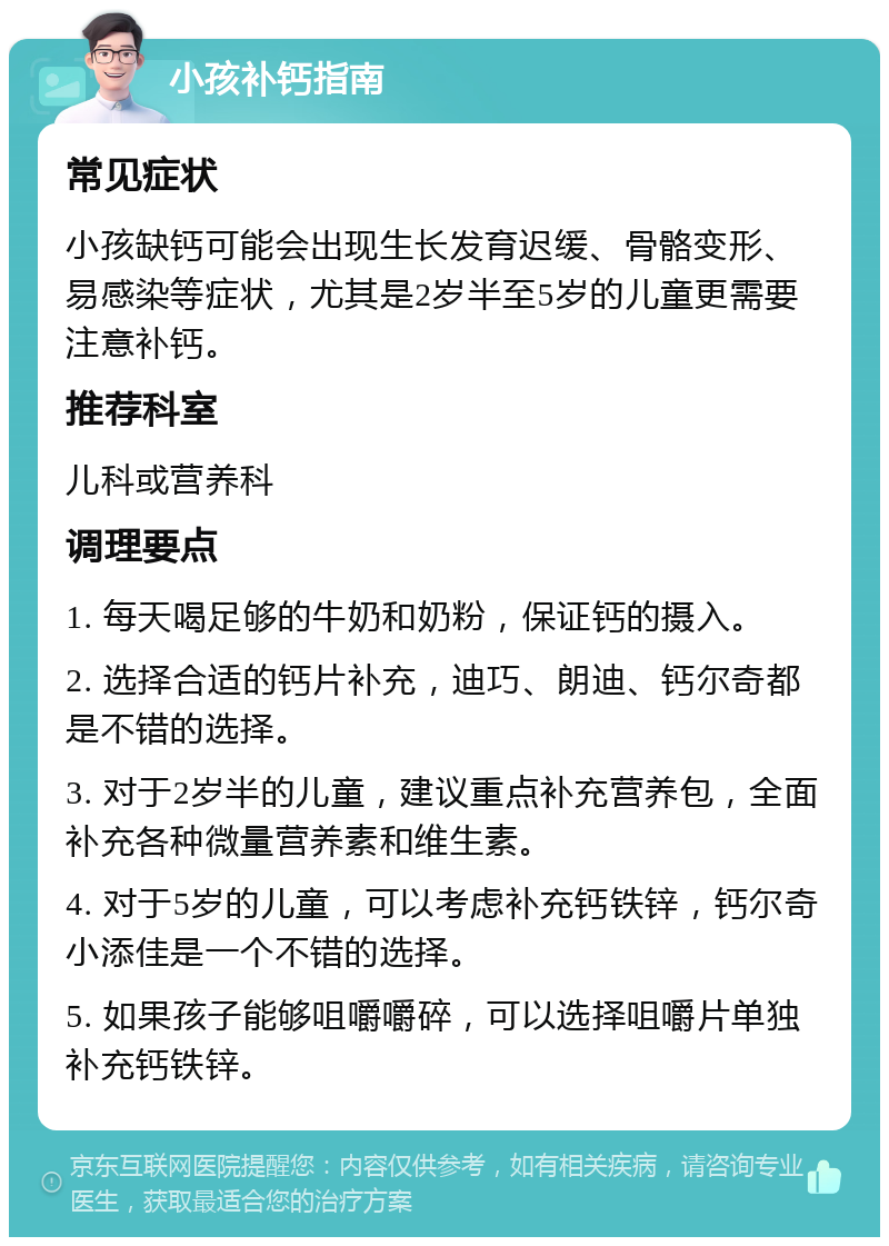 小孩补钙指南 常见症状 小孩缺钙可能会出现生长发育迟缓、骨骼变形、易感染等症状，尤其是2岁半至5岁的儿童更需要注意补钙。 推荐科室 儿科或营养科 调理要点 1. 每天喝足够的牛奶和奶粉，保证钙的摄入。 2. 选择合适的钙片补充，迪巧、朗迪、钙尔奇都是不错的选择。 3. 对于2岁半的儿童，建议重点补充营养包，全面补充各种微量营养素和维生素。 4. 对于5岁的儿童，可以考虑补充钙铁锌，钙尔奇小添佳是一个不错的选择。 5. 如果孩子能够咀嚼嚼碎，可以选择咀嚼片单独补充钙铁锌。