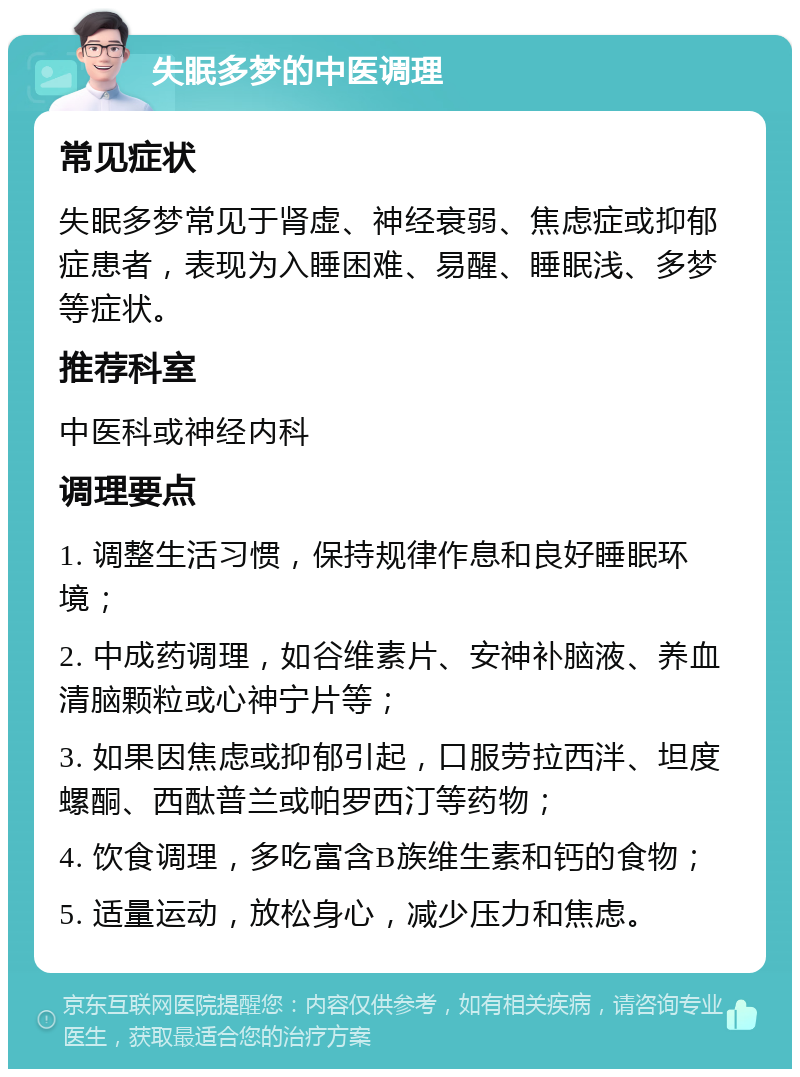 失眠多梦的中医调理 常见症状 失眠多梦常见于肾虚、神经衰弱、焦虑症或抑郁症患者，表现为入睡困难、易醒、睡眠浅、多梦等症状。 推荐科室 中医科或神经内科 调理要点 1. 调整生活习惯，保持规律作息和良好睡眠环境； 2. 中成药调理，如谷维素片、安神补脑液、养血清脑颗粒或心神宁片等； 3. 如果因焦虑或抑郁引起，口服劳拉西泮、坦度螺酮、西酞普兰或帕罗西汀等药物； 4. 饮食调理，多吃富含B族维生素和钙的食物； 5. 适量运动，放松身心，减少压力和焦虑。