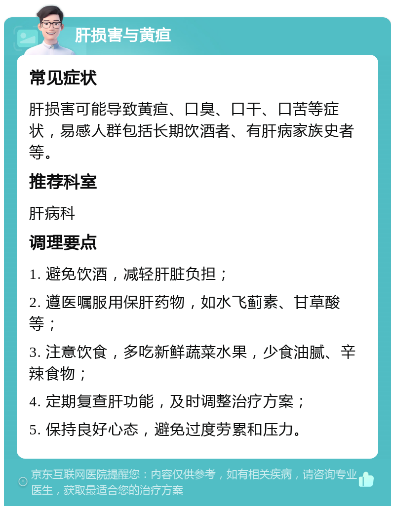 肝损害与黄疸 常见症状 肝损害可能导致黄疸、口臭、口干、口苦等症状，易感人群包括长期饮酒者、有肝病家族史者等。 推荐科室 肝病科 调理要点 1. 避免饮酒，减轻肝脏负担； 2. 遵医嘱服用保肝药物，如水飞蓟素、甘草酸等； 3. 注意饮食，多吃新鲜蔬菜水果，少食油腻、辛辣食物； 4. 定期复查肝功能，及时调整治疗方案； 5. 保持良好心态，避免过度劳累和压力。