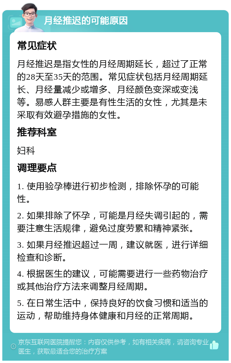 月经推迟的可能原因 常见症状 月经推迟是指女性的月经周期延长，超过了正常的28天至35天的范围。常见症状包括月经周期延长、月经量减少或增多、月经颜色变深或变浅等。易感人群主要是有性生活的女性，尤其是未采取有效避孕措施的女性。 推荐科室 妇科 调理要点 1. 使用验孕棒进行初步检测，排除怀孕的可能性。 2. 如果排除了怀孕，可能是月经失调引起的，需要注意生活规律，避免过度劳累和精神紧张。 3. 如果月经推迟超过一周，建议就医，进行详细检查和诊断。 4. 根据医生的建议，可能需要进行一些药物治疗或其他治疗方法来调整月经周期。 5. 在日常生活中，保持良好的饮食习惯和适当的运动，帮助维持身体健康和月经的正常周期。