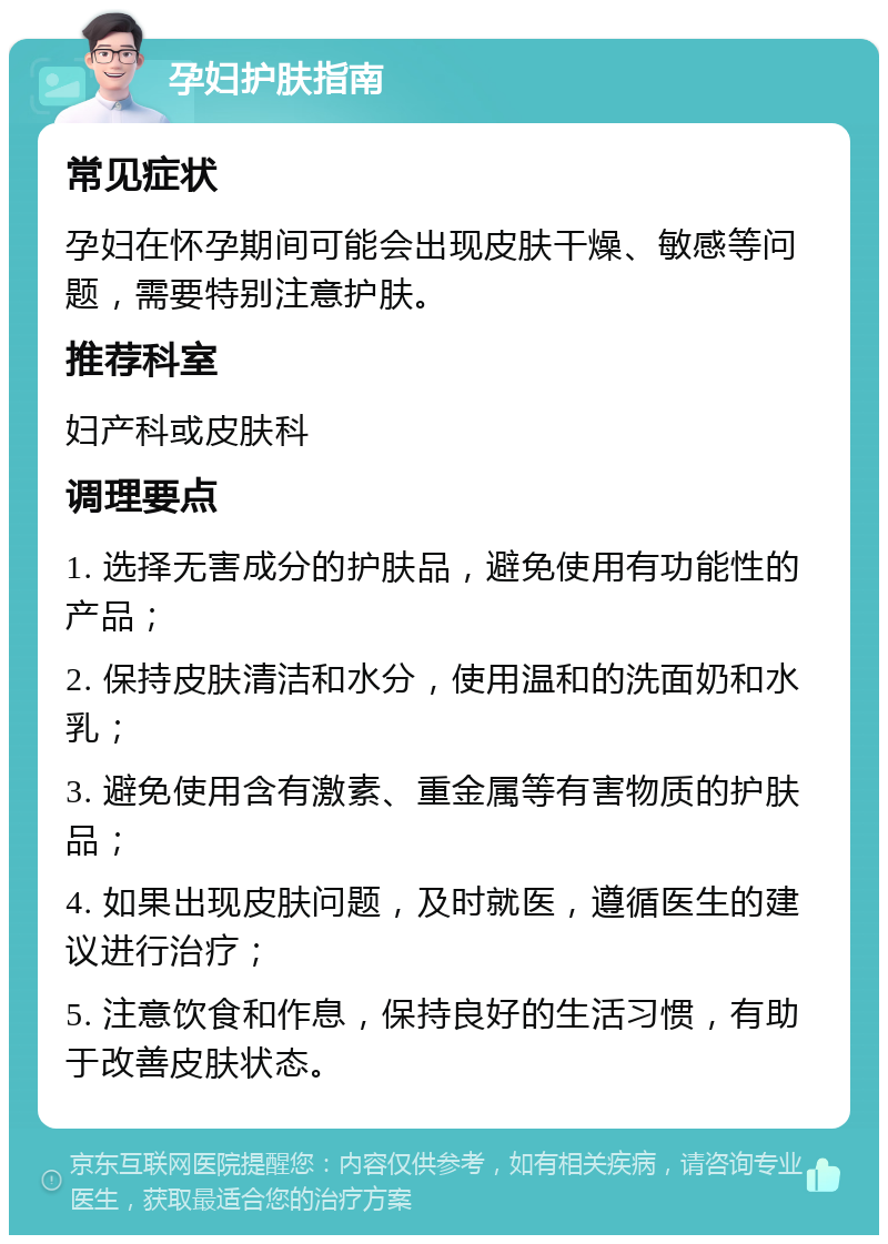 孕妇护肤指南 常见症状 孕妇在怀孕期间可能会出现皮肤干燥、敏感等问题，需要特别注意护肤。 推荐科室 妇产科或皮肤科 调理要点 1. 选择无害成分的护肤品，避免使用有功能性的产品； 2. 保持皮肤清洁和水分，使用温和的洗面奶和水乳； 3. 避免使用含有激素、重金属等有害物质的护肤品； 4. 如果出现皮肤问题，及时就医，遵循医生的建议进行治疗； 5. 注意饮食和作息，保持良好的生活习惯，有助于改善皮肤状态。