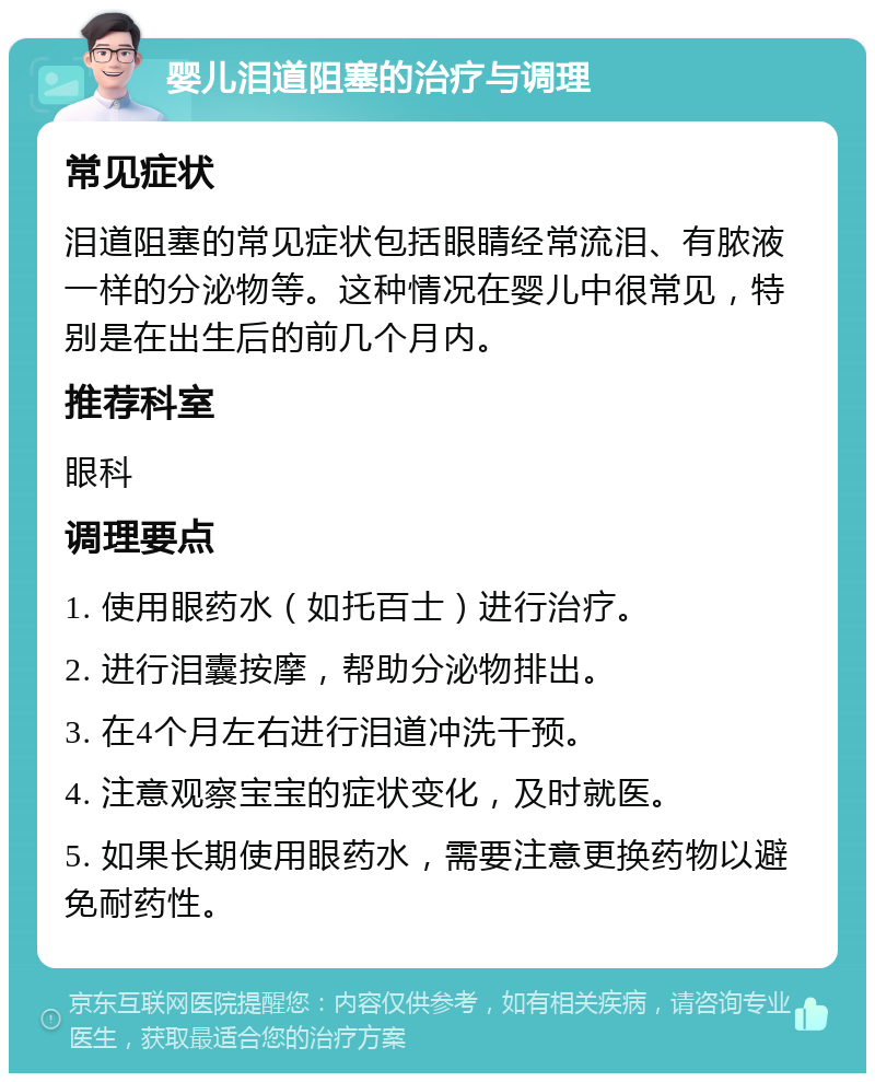 婴儿泪道阻塞的治疗与调理 常见症状 泪道阻塞的常见症状包括眼睛经常流泪、有脓液一样的分泌物等。这种情况在婴儿中很常见，特别是在出生后的前几个月内。 推荐科室 眼科 调理要点 1. 使用眼药水（如托百士）进行治疗。 2. 进行泪囊按摩，帮助分泌物排出。 3. 在4个月左右进行泪道冲洗干预。 4. 注意观察宝宝的症状变化，及时就医。 5. 如果长期使用眼药水，需要注意更换药物以避免耐药性。